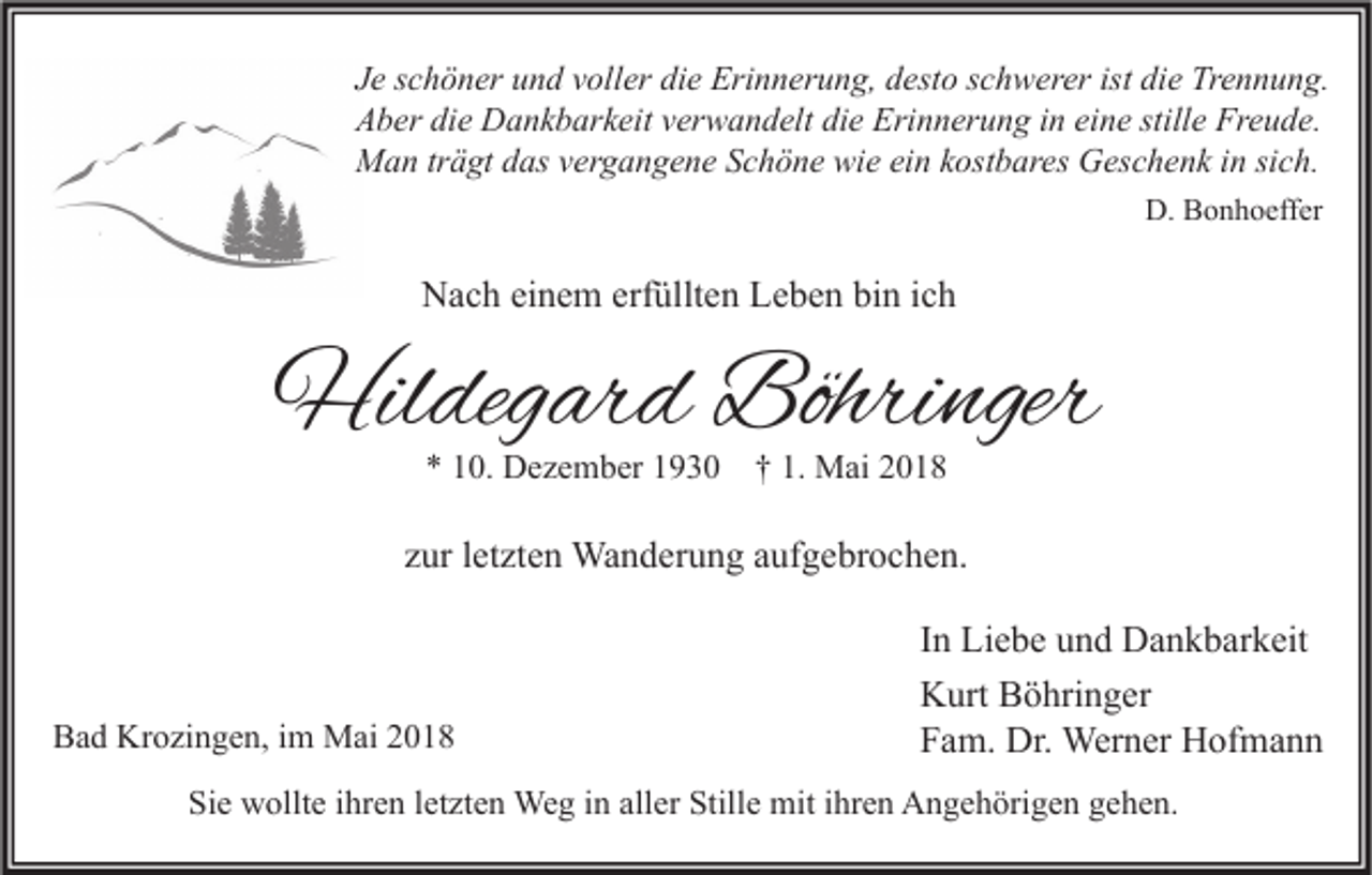 <p>J e sschöner<br />Je<br />c h ö n er und<br />u n d vvoller<br />oll er die<br />di e Erinnerung,<br />Eri n n er u n g, desto<br />d est o sschwerer<br />c h w er er ist<br />ist die<br />di e Trennung.<br />Tr e n n u n g.<br />AAber<br />b er didie<br />e Dankbarkeit<br />D a n k b ar k eit vverwandelt<br />er w a n d elt didie<br />e Eri<br />Erinnerung<br />n n er u n g i in<br />n eieine<br />n e still<br />stille<br />e Fr<br />Freude.<br />e u d e.<br />MMan<br />a n trträgt<br />ä gt d das<br />as v vergangene<br />er g a n g e n e S Schöne<br />c h ö n e wiwie<br />e eiein<br />n k kostbares<br />ost b ar es GGeschenk<br />es c h e n k i ninsisich.<br />c h.<br />D. BBonhoeffer<br />D.<br />o n h o eff er</p><p>NNach<br />a c h eieinem<br />n e m erf<br />erfüllten<br />üllt e n LLeben<br />e b e n bibin<br />n i cich<br />h</p><p>Hildegard<br />Hil<br />deg ar d Böhri<br />Böhringer<br />nger<br />** 110.<br />0. Dezember<br />D e z e m b er 11930<br />9 3 0 †† 1.<br />1. Mai<br />M ai 22</p><p>zzur<br />ur lletzten<br />et zt e n Wanderung<br />Wa n d er u n g aaufgebrochen.<br />uf g e br o c h e n.</p><p>Bad<br />B a d Krozingen,<br />Kr o zi n g e n, i im<br />m Mai<br />M ai 22</p><p>In<br />I n Liebe<br />Li e b e und<br />u n d Dankbarkeit<br />D a n k b ar k eit<br />K urt BBöhringer<br />ö hri n g er<br />Kurt<br />F a m. Dr.<br />Dr. Werner<br />Wer n er Hofmann<br />H of m a n n<br />Fam.</p><p>Sie<br />Si<br />e wollte<br />w ollt e iihren<br />hr e n lletzten<br />et zt e n Weg<br />We g iin<br />n all<br />aller<br />er Still<br />Stille<br />e mit<br />mit iihren<br />hr e n Angehörigen<br />A n g e h öri g e n ggehen.<br />e h e n.</p>