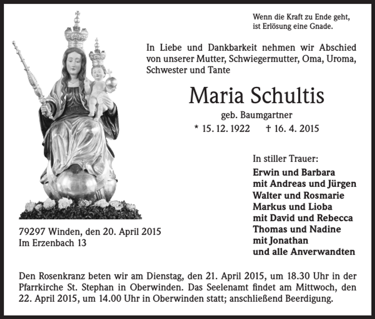 <p>Wenn die Kraft zu Ende geht,<br />ist Erlösung eine Gnade.</p><p>In Liebe und Dankbarkeit nehmen wir Abschied<br />von unserer Mutter, Schwiegermutter, Oma, Uroma,<br />Schwester und Tante</p><p>Maria Schultis<br />geb. Baumgartner<br />* 15. 12. 1922 † 16. 4. 2015</p><p>79297 Winden, den 20. April 2015<br />Im Erzenbach 13</p><p>In stiller Trauer:<br />Erwin und Barbara<br />mit Andreas und Jürgen<br />Walter und Rosmarie<br />Markus und Lioba<br />mit David und Rebecca<br />Thomas und Nadine<br />mit Jonathan<br />und alle Anverwandten</p><p>Den Rosenkranz beten wir am Dienstag, den 21. April 2015, um 18.30 Uhr in der<br />Pfarrkirche St. Stephan in Oberwinden. Das Seelenamt findet am Mittwoch, den<br />22. April 2015, um 14.00 Uhr in Oberwinden statt; anschließend Beerdigung.</p>