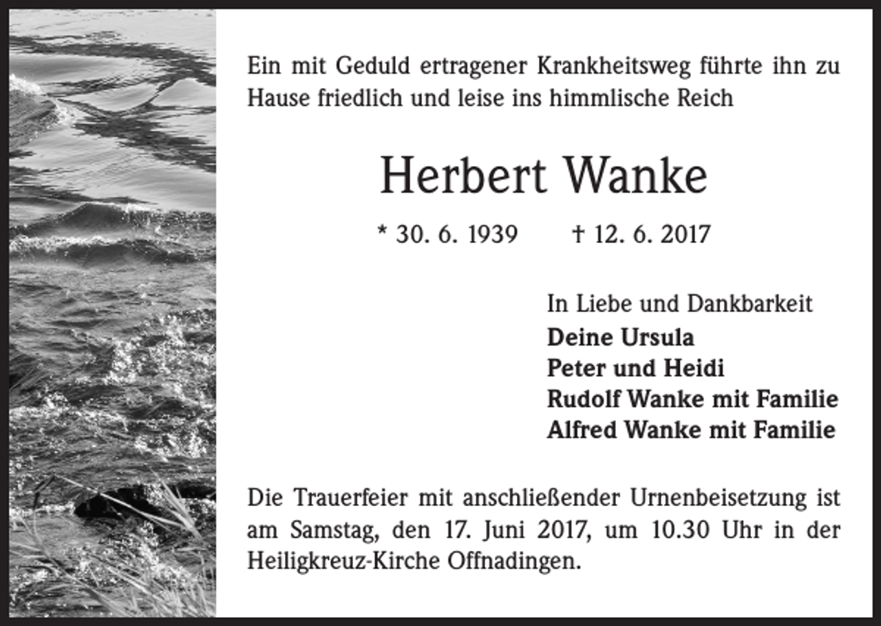<p>Ein mit Geduld ertragener Krankheitsweg führte ihn zu<br />Hause friedlich und leise ins himmlische Reich</p><p>Herbert Wanke<br />* 30. 6. 1939 † 12. 6. 2017<br />In Liebe und Dankbarkeit<br />Deine Ursula<br />Peter und Heidi<br />Rudolf Wanke mit Familie<br />Alfred Wanke mit Familie<br />Die Trauerfeier mit anschließender Urnenbeisetzung ist<br />am Samstag, den 17. Juni 2017, um 10.30 Uhr in der<br />Heiligkreuz-Kirche Offnadingen.</p>