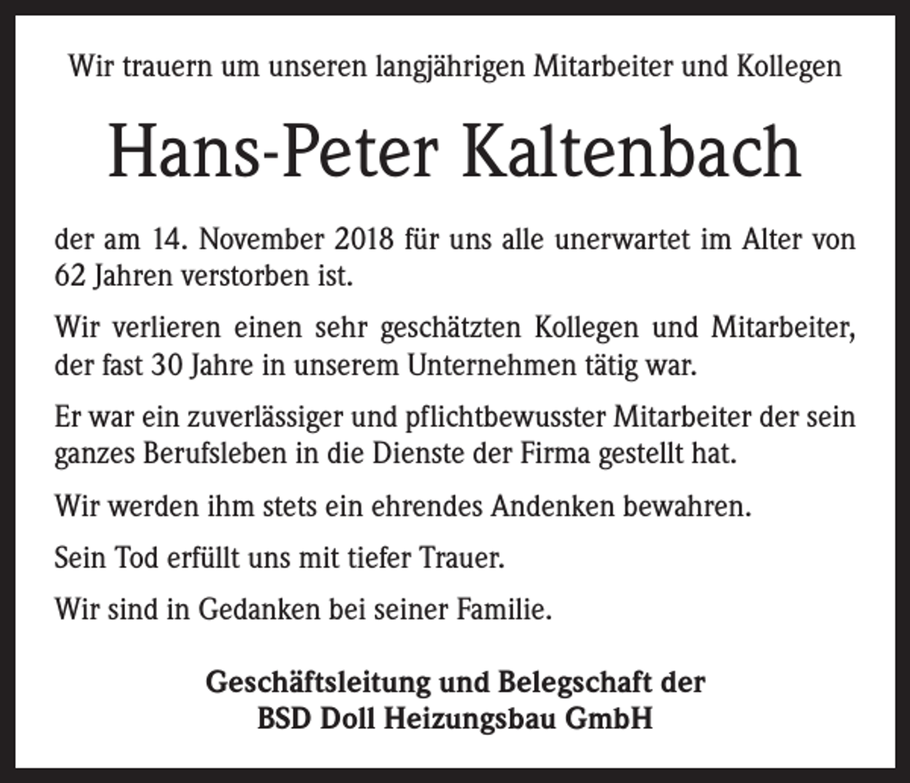 <p>Wir trauern um unseren langjährigen Mitarbeiter und Kollegen</p><p>Hans-Peter Kaltenbach<br />der am 14. November 2018 für uns alle unerwartet im Alter von<br />62 Jahren verstorben ist.<br />Wir verlieren einen sehr geschätzten Kollegen und Mitarbeiter,<br />der fast 30 Jahre in unserem Unternehmen tätig war.<br />Er war ein zuverlässiger und pflichtbewusster Mitarbeiter der sein<br />ganzes Berufsleben in die Dienste der Firma gestellt hat.<br />Wir werden ihm stets ein ehrendes Andenken bewahren.<br />Sein Tod erfüllt uns mit tiefer Trauer.<br />Wir sind in Gedanken bei seiner Familie.<br />Geschäftsleitung und Belegschaft der<br />BSD Doll Heizungsbau GmbH</p>