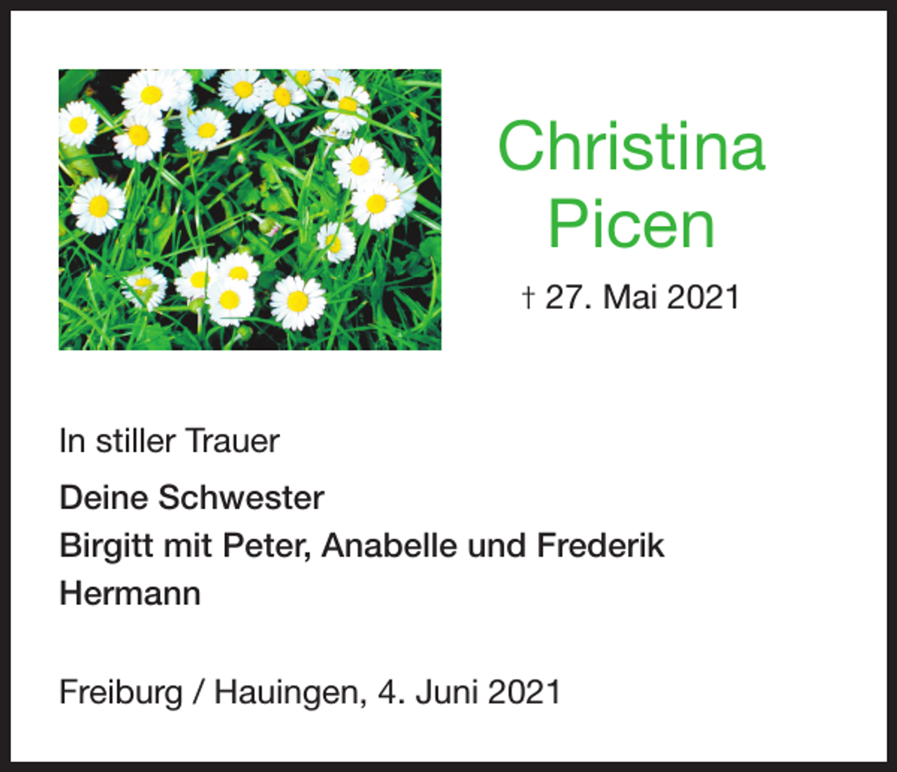 <p>Christina<br />Picen<br />† 27. Mai 2021</p><p>In stiller Trauer<br />Deine Schwester<br />Birgitt mit Peter, Anabelle und Frederik<br />Hermann<br />Freiburg / Hauingen, 4. Juni 2021</p>