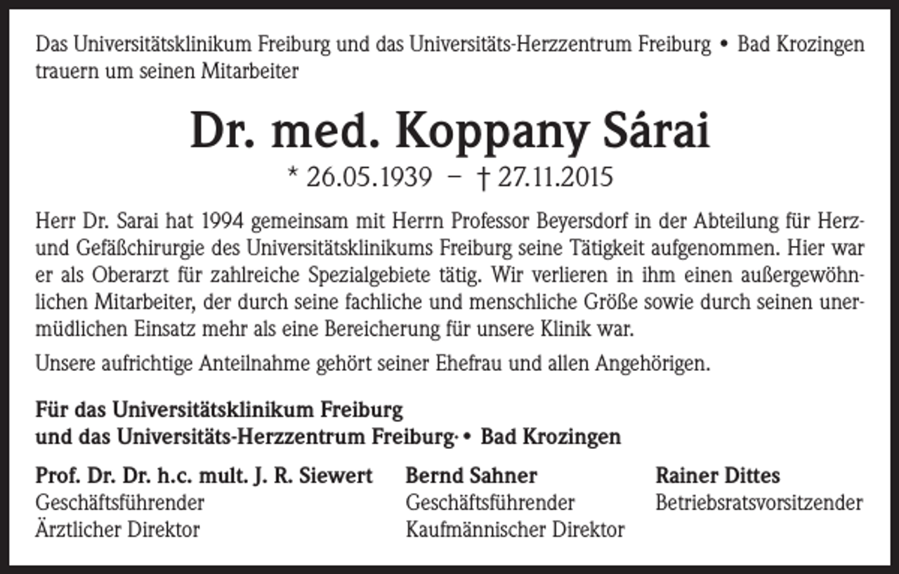 <p>Das Universitätsklinikum Freiburg und das Universitäts-Herzzentrum Freiburg • Bad Krozingen<br />trauern um seinen Mitarbeiter</p><p>Dr. med. Koppany Sárai<br />* 26.05.1939 – † 27.11.2015</p><p>Herr Dr. Sarai hat 1994 gemeinsam mit Herrn Professor Beyersdorf in der Abteilung für Herzund Gefäßchirurgie des Universitätsklinikums Freiburg seine Tätigkeit aufgenommen. Hier war<br />er als Oberarzt für zahlreiche Spezialgebiete tätig. Wir verlieren in ihm einen außergewöhnlichen Mitarbeiter, der durch seine fachliche und menschliche Größe sowie durch seinen unermüdlichen Einsatz mehr als eine Bereicherung für unsere Klinik war.<br />Unsere aufrichtige Anteilnahme gehört seiner Ehefrau und allen Angehörigen.<br />ür das Universitätsklinikum Freiburg<br />F<br />und das Universitäts-Herzzentrum Freiburg∙• Bad Krozingen<br />Prof. Dr. Dr. h.c. mult. J. R. Siewert<br />Geschäftsführender<br />Ärztlicher Direktor</p><p>Bernd Sahner<br />Geschäftsführender<br />Kaufmännischer Direktor</p><p>Rainer Dittes<br />Betriebsratsvorsitzender</p>