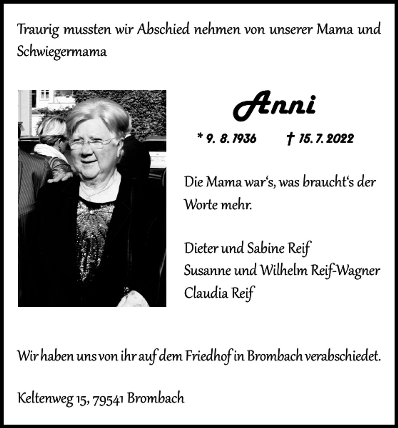 <p>Traurig mussten wir Abschied nehmen von unserer Mama und<br />Schwiegermama</p><p>Anni<br />* 9. 8. 1936 † 15. 7. 2022</p><p>Die Mama war‘s, was braucht‘s der<br />Worte mehr.<br />Dieter und Sabine Reif<br />Susanne und Wilhelm Reif-Wagner<br />Claudia Reif<br />Wir haben uns von ihr auf dem Friedhof in Brombach verabschiedet.<br />Keltenweg 15, 79541 Brombach</p>
