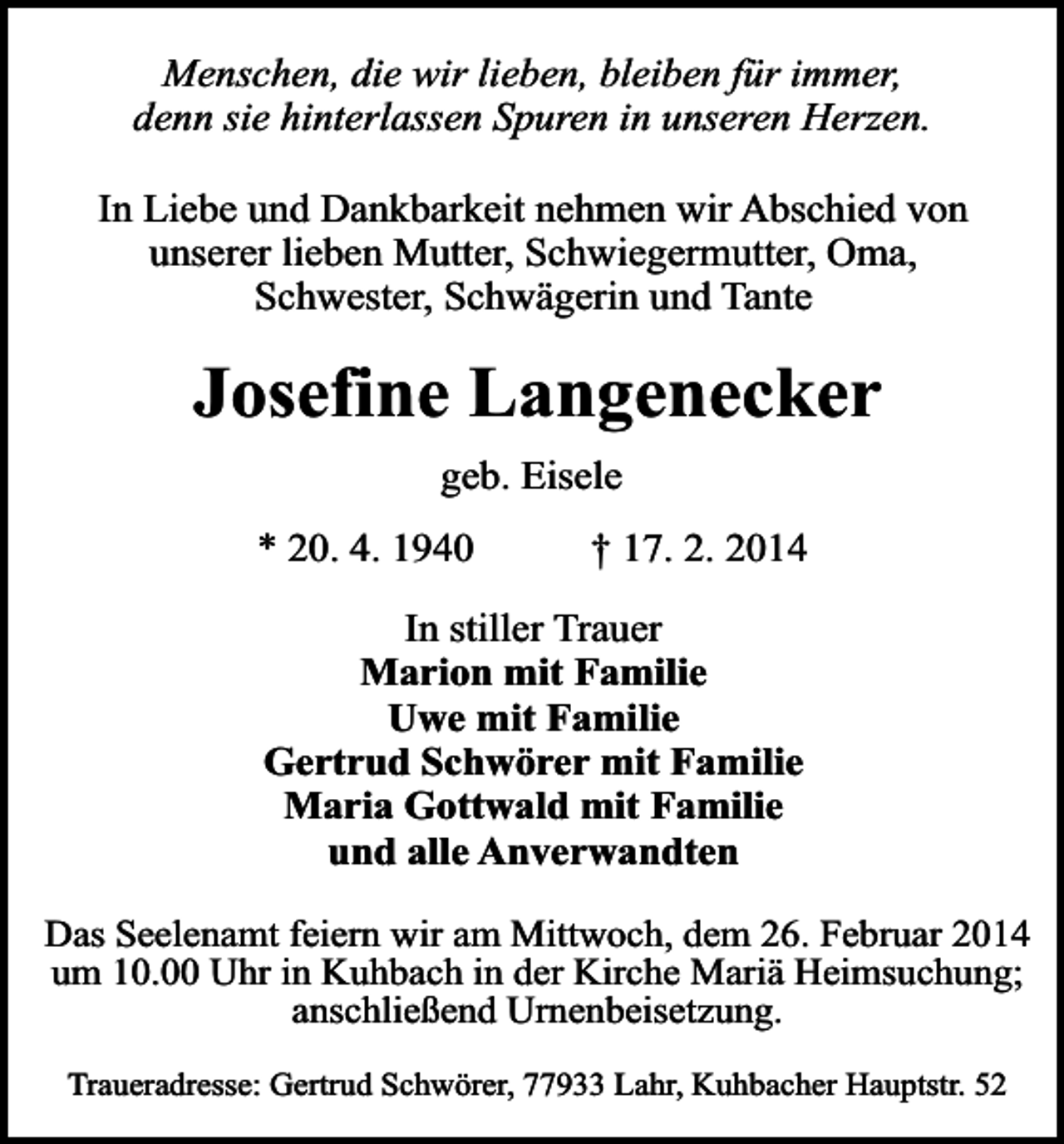 <p>Menschen, die wir lieben, bleiben für immer,<br />denn sie hinterlassen Spuren in unseren Herzen.<br />In Liebe und Dankbarkeit nehmen wir Abschied von<br />unserer lieben Mutter, Schwiegermutter, Oma,<br />Schwester, Schwägerin und Tante</p><p>Josefine Langenecker<br />geb. Eisele</p><p>* 20. 4. 1940</p><p>† 17. 2. 2014</p><p>In stiller Trauer<br />Marion mit Familie<br />Uwe mit Familie<br />Gertrud Schwörer mit Familie<br />Maria Gottwald mit Familie<br />und alle Anverwandten<br />Das Seelenamt feiern wir am Mittwoch, dem 26. Februar 2014<br />um 10.00 Uhr in Kuhbach in der Kirche Mariä Heimsuchung;<br />anschließend Urnenbeisetzung.<br />Traueradresse: Gertrud Schwörer, 77933 Lahr, Kuhbacher Hauptstr. 52</p>