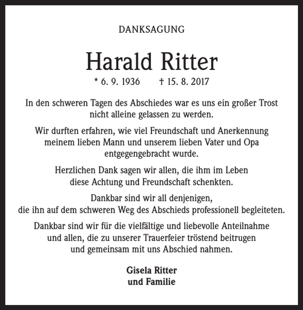<p>DANKSAGUNG</p><p>Harald Ritter<br />* 6. 9. 1936 † 15. 8. 2017</p><p>In den schweren Tagen des Abschiedes war es uns ein großer Trost<br />nicht alleine gelassen zu werden.<br />Wir durften erfahren, wie viel Freundschaft und Anerkennung<br />meinem lieben Mann und unserem lieben Vater und Opa<br />entgegengebracht wurde.<br />Herzlichen Dank sagen wir allen, die ihm im Leben<br />diese Achtung und Freundschaft schenkten.<br />Dankbar sind wir all denjenigen,<br />die ihn auf dem schweren Weg des Abschieds professionell begleiteten.<br />Dankbar sind wir für die vielfältige und liebevolle Anteilnahme<br />und allen, die zu unserer Trauerfeier tröstend beitrugen<br />und gemeinsam mit uns Abschied nahmen.<br />Gisela Ritter<br />und Familie</p>