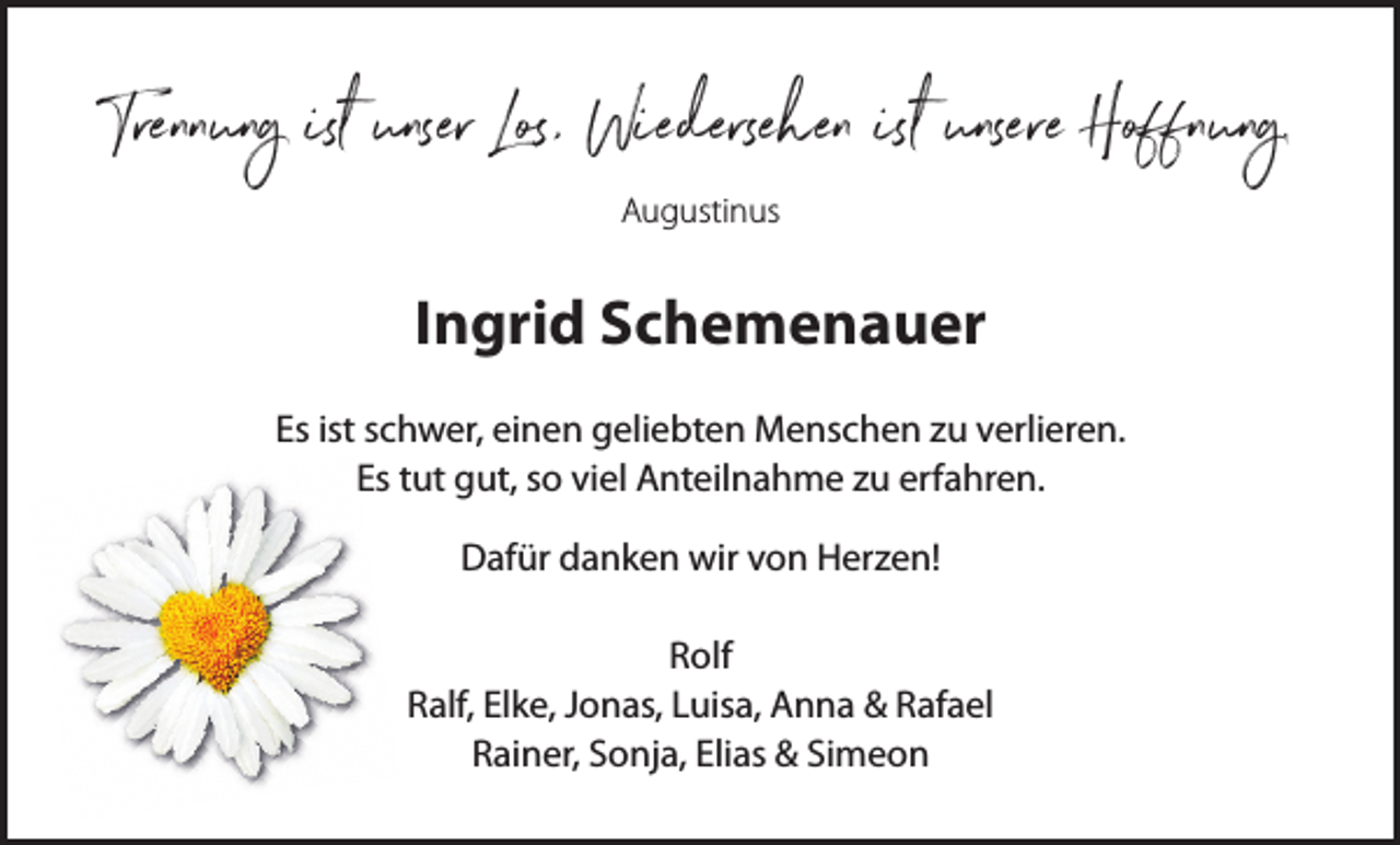 <p>Trennung ist unser Los, Wiedersehen ist unsere Hoffnung.<br />Augustinus</p><p>Ingrid Schemenauer<br />Es ist schwer, einen geliebten Menschen zu verlieren.<br />Es tut gut, so viel Anteilnahme zu erfahren.<br />Dafür danken wir von Herzen!<br />Rolf<br />Ralf, Elke, Jonas, Luisa, Anna &amp; Rafael<br />Rainer, Sonja, Elias &amp; Simeon</p>