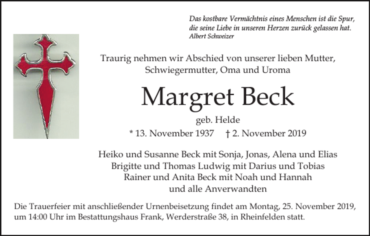<p>Das kostbare Vermächtnis eines Menschen ist die Spur,<br />die seine Liebe in unseren Herzen zurück gelassen hat.<br />Albert Schweizer</p><p>Traurig nehmen wir Abschied von unserer lieben Mutter,<br />Schwiegermutter, Oma und Uroma</p><p>Margret Beck<br />geb. Helde<br />* 13. November 1937 † 2. November 2019<br />Heiko und Susanne Beck mit Sonja, Jonas, Alena und Elias<br />Brigitte und Thomas Ludwig mit Darius und Tobias<br />Rainer und Anita Beck mit Noah und Hannah<br />und alle Anverwandten<br />Die Trauerfeier mit anschließender Urnenbeisetzung findet am Montag, 25. November 2019,<br />um 14:00 Uhr im Bestattungshaus Frank, Werderstraße 38, in Rheinfelden statt.</p>