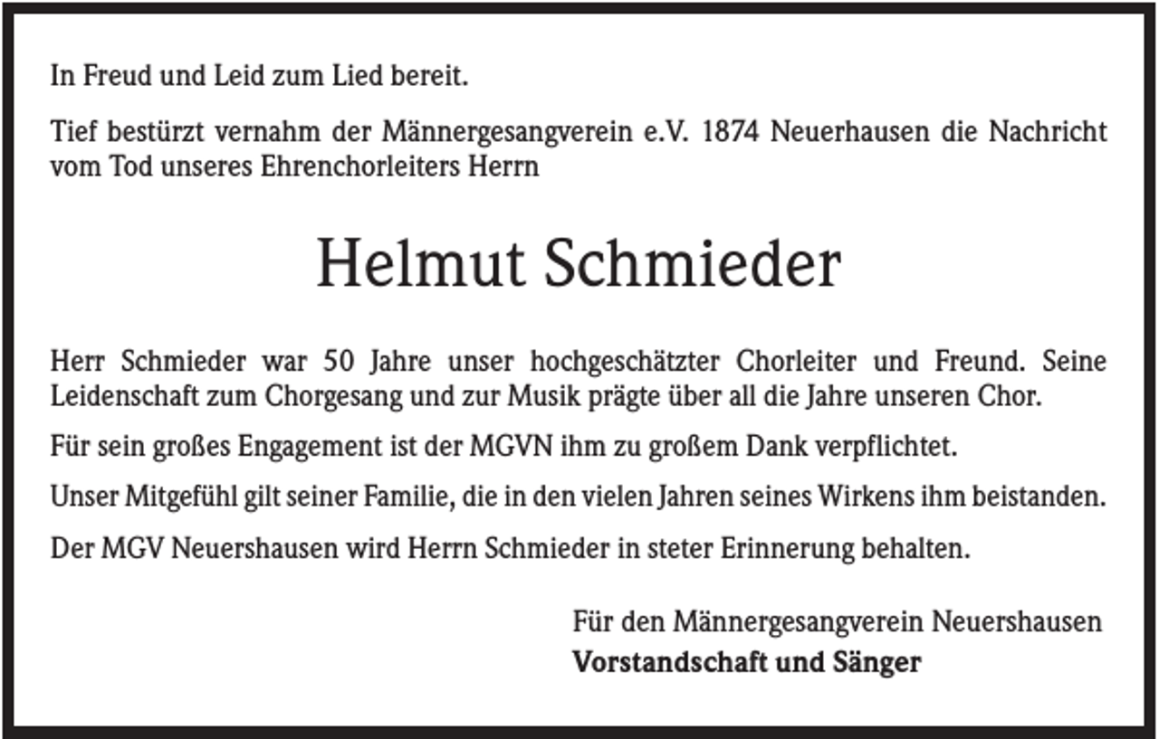 <p>In Freud und Leid zum Lied bereit.<br />Tief bestürzt vernahm der Männergesangverein e.V. 1874 Neuerhausen die Nachricht<br />vom Tod unseres Ehrenchorleiters Herrn</p><p>Helmut Schmieder<br />Herr Schmieder war 50 Jahre unser hochgeschätzter Chorleiter und Freund. Seine<br />Leidenschaft zum Chorgesang und zur Musik prägte über all die Jahre unseren Chor.<br />Für sein großes Engagement ist der MGVN ihm zu großem Dank verpflichtet.<br />Unser Mitgefühl gilt seiner Familie, die in den vielen Jahren seines Wirkens ihm beistanden.<br />Der MGV Neuershausen wird Herrn Schmieder in steter Erinnerung behalten.<br />Für den Männergesangverein Neuershausen<br />Vorstandschaft und Sänger</p>