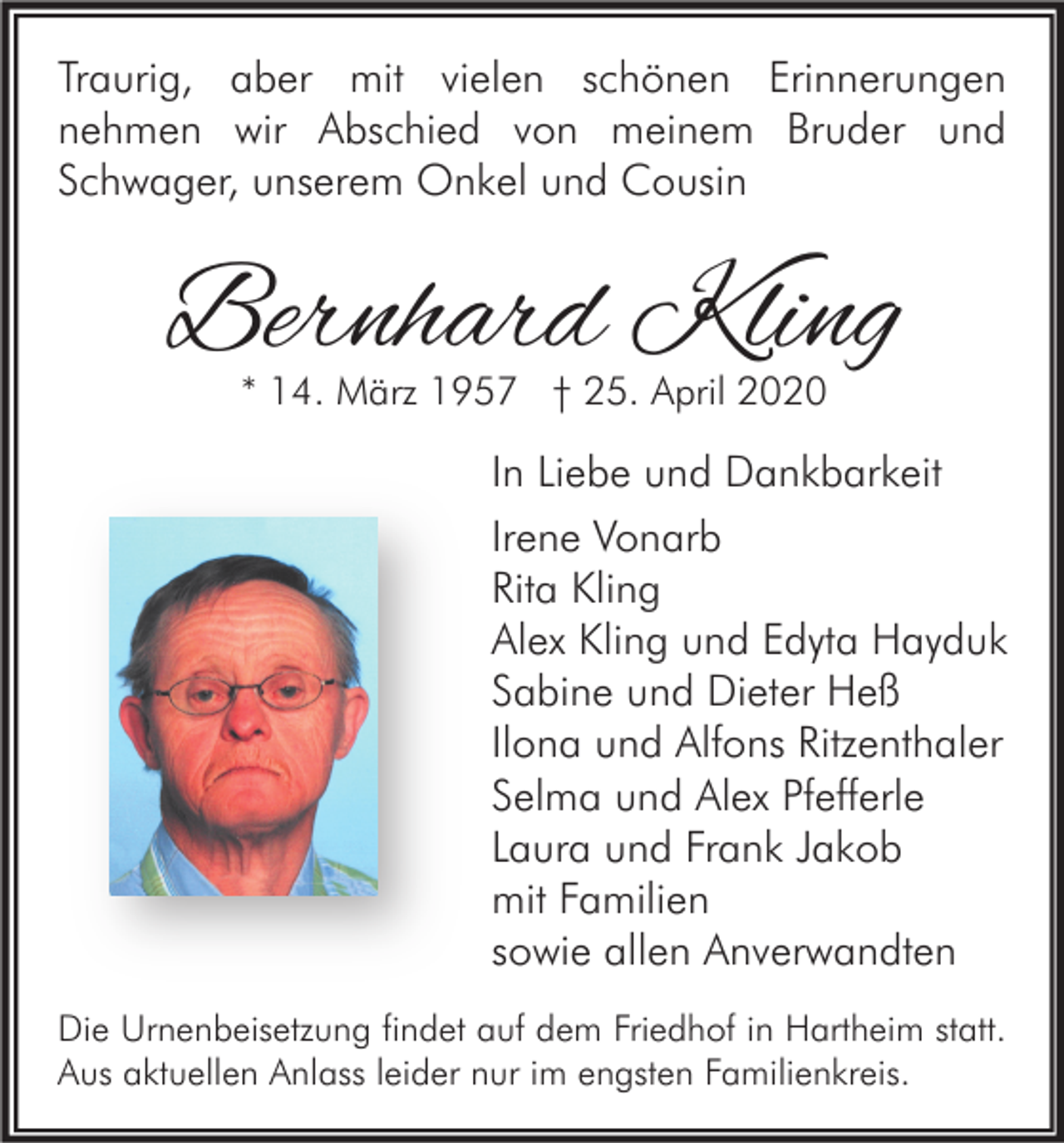 <p>Traurig, aber mit vielen schönen Erinnerungen<br />nehmen wir Abschied von meinem Bruder und<br />Schwager, unserem Onkel und Cousin</p><p>Bernhard Kling<br />* 14. März 1957 † 25. April 2020</p><p>In Liebe und Dankbarkeit<br />Irene Vonarb<br />Rita Kling<br />Alex Kling und Edyta Hayduk<br />Sabine und Dieter Heß<br />Ilona und Alfons Ritzenthaler<br />Selma und Alex Pfefferle<br />Laura und Frank Jakob<br />mit Familien<br />sowie allen Anverwandten<br />Die Urnenbeisetzung findet auf dem Friedhof in Hartheim statt.<br />Aus aktuellen Anlass leider nur im engsten Familienkreis.</p>