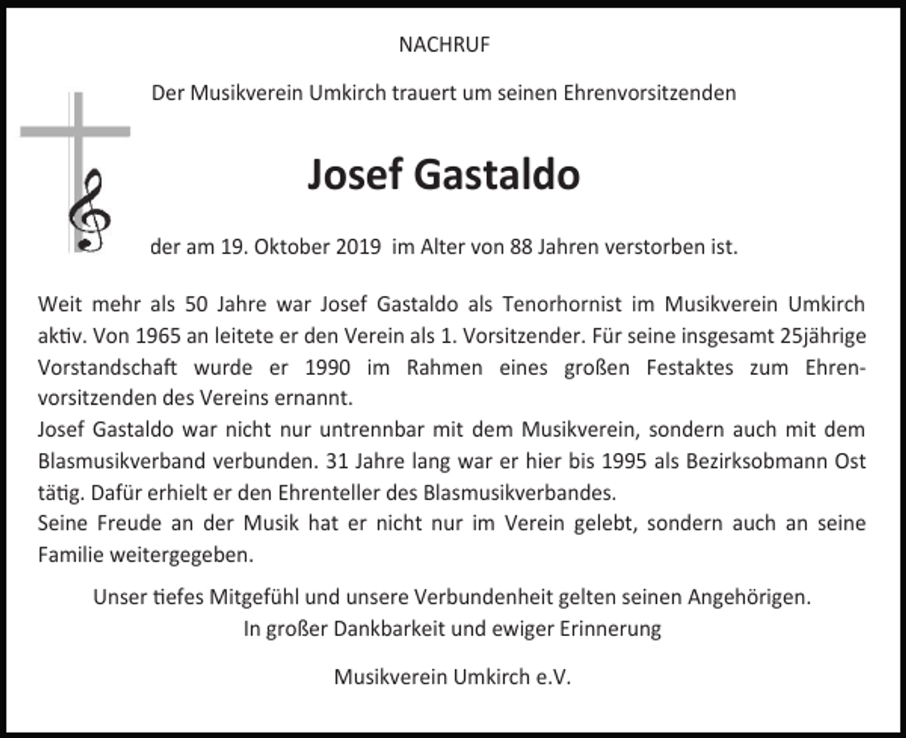 <p>NACHRUF<br />Der Musikverein Umkirch trauert um seinen Ehrenvorsitzenden</p><p>Josef Gastaldo<br />der am 19. Oktober 2019 im Alter von 88 Jahren verstorben ist.<br />Weit mehr als 50 Jahre war Josef Gastaldo als Tenorhornist im Musikverein Umkirch<br />aktiv. Von 1965 an leitete er den Verein als 1. Vorsitzender. Für seine insgesamt 25jährige<br />Vorstandschaft wurde er 1990 im Rahmen eines großen Festaktes zum Ehrenvorsitzenden des Vereins ernannt.<br />Josef Gastaldo war nicht nur untrennbar mit dem Musikverein, sondern auch mit dem<br />Blasmusikverband verbunden. 31 Jahre lang war er hier bis 1995 als Bezirksobmann Ost<br />tätig. Dafür erhielt er den Ehrenteller des Blasmusikverbandes.<br />Seine Freude an der Musik hat er nicht nur im Verein gelebt, sondern auch an seine<br />Familie weitergegeben.<br />Unser tiefes Mitgefühl und unsere Verbundenheit gelten seinen Angehörigen.<br />In großer Dankbarkeit und ewiger Erinnerung<br />Musikverein Umkirch e.V.</p>