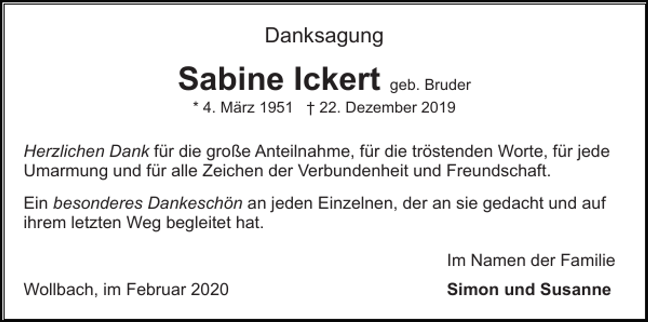 <p>Danksagung</p><p>Sabine Ickert geb. Bruder<br />* 4. März 1951 † 22. Dezember 2019</p><p>Herzlichen Dank für die große Anteilnahme, für die tröstenden Worte, für jede<br />Umarmung und für alle Zeichen der Verbundenheit und Freundschaft.<br />Ein besonderes Dankeschön an jeden Einzelnen, der an sie gedacht und auf<br />ihrem letzten Weg begleitet hat.<br />Im Namen der Familie<br />Wollbach, im Februar 2020</p><p>Simon und Susanne</p>