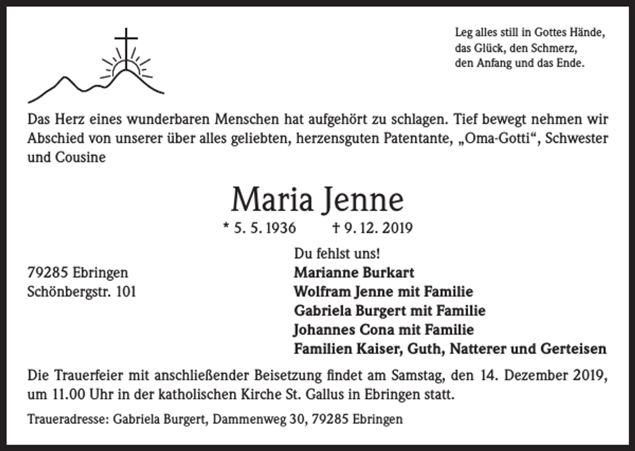 <p>Leg alles still in Gottes Hände,<br />das Glück, den Schmerz,<br />den Anfang und das Ende.</p><p>Das Herz eines wunderbaren Menschen hat aufgehört zu schlagen. Tief bewegt nehmen wir<br />Abschied von unserer über alles geliebten, herzensguten Patentante, „Oma-Gotti“, Schwester<br />und Cousine</p><p>Maria Jenne</p><p>* 5. 5. 1936</p><p>† 9. 12. 2019</p><p>Du fehlst uns!<br />79285 Ebringen<br />Marianne Burkart<br />Schönbergstr. 101 Wolfram Jenne mit Familie<br />Gabriela Burgert mit Familie<br />Johannes Cona mit Familie<br />Familien Kaiser, Guth, Natterer und Gerteisen<br />Die Trauerfeier mit anschließender Beisetzung findet am Samstag, den 14. Dezember 2019,<br />um 11.00 Uhr in der katholischen Kirche St. Gallus in Ebringen statt.<br />Traueradresse: Gabriela Burgert, Dammenweg 30, 79285 Ebringen</p>