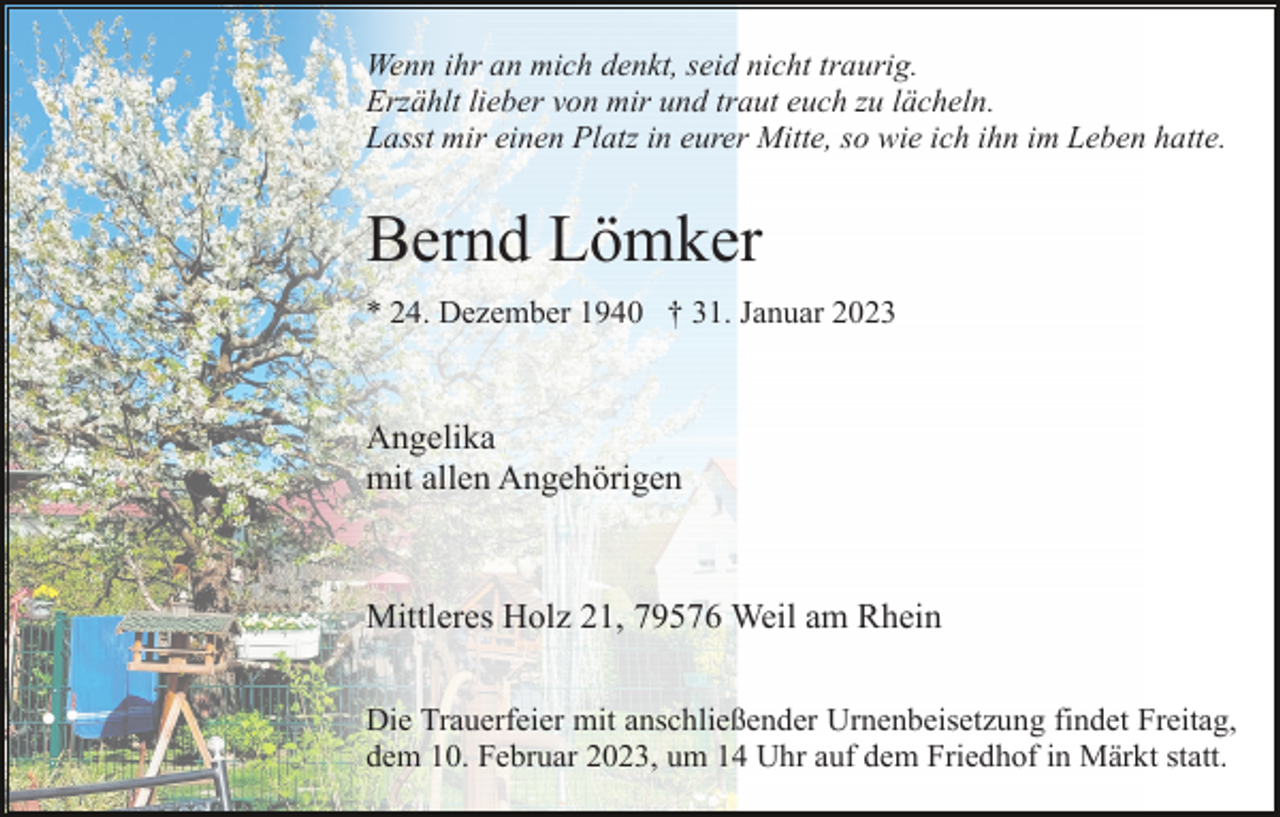 <p>Wenn ihr an mich denkt, seid nicht traurig.<br />Erzählt lieber von mir und traut euch zu lächeln.<br />Lasst mir einen Platz in eurer Mitte, so wie ich ihn im Leben hatte.</p><p>Bernd Lömker<br />* 24. Dezember 1940 † 31. Januar 2023</p><p>Angelika<br />mit allen Angehörigen</p><p>Mittleres Holz 21, 79576 Weil am Rhein<br />Die Trauerfeier mit anschließender Urnenbeisetzung findet Freitag,<br />dem 10. Februar 2023, um 14 Uhr auf dem Friedhof in Märkt statt.</p>
