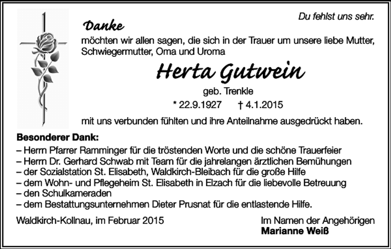<p>Du fehlst uns sehr.</p><p>Danke</p><p>möchten wir allen sagen, die sich in der Trauer um unsere liebe Mutter,<br />Schwiegermutter, Oma und Uroma</p><p>Herta Gutwein<br />geb. Trenkle<br />* 22.9.1927<br />† 4.1.2015</p><p>mit uns verbunden fühlten und ihre Anteilnahme ausgedrückt haben.<br />Besonderer Dank:<br />– Herrn Pfarrer Ramminger für die tröstenden Worte und die schöne Trauerfeier<br />– Herrn Dr. Gerhard Schwab mit Team für die jahrelangen ärztlichen Bemühungen<br />– der Sozialstation St. Elisabeth, Waldkirch-Bleibach für die große Hilfe<br />– dem Wohn- und Pflegeheim St. Elisabeth in Elzach für die liebevolle Betreuung<br />– den Schulkameraden<br />– dem Bestattungsunternehmen Dieter Prusnat für die entlastende Hilfe.<br />Waldkirch-Kollnau, im Februar 2015</p><p>Im Namen der Angehörigen<br />Marianne Weiß</p>