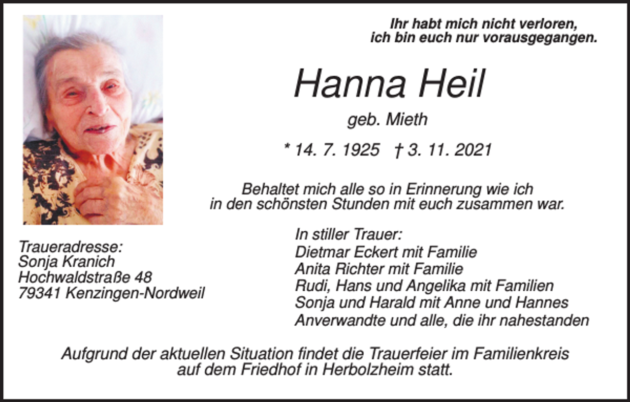 <p>Ihr habt mich nicht verloren,<br />ich bin euch nur vorausgegangen.</p><p>Hanna Heil<br />geb. Mieth<br />* 14. 7. 1925 † 3. 11. 2021<br />Behaltet mich alle so in Erinnerung wie ich<br />in den schönsten Stunden mit euch zusammen war.<br />Traueradresse:<br />Sonja Kranich<br />Hochwaldstraße 48<br />79341 Kenzingen-Nordweil</p><p>In stiller Trauer:<br />Dietmar Eckert mit Familie<br />Anita Richter mit Familie<br />Rudi, Hans und Angelika mit Familien<br />Sonja und Harald mit Anne und Hannes<br />Anverwandte und alle, die ihr nahestanden</p><p>Aufgrund der aktuellen Situation findet die Trauerfeier im Familienkreis<br />auf dem Friedhof in Herbolzheim statt.</p>