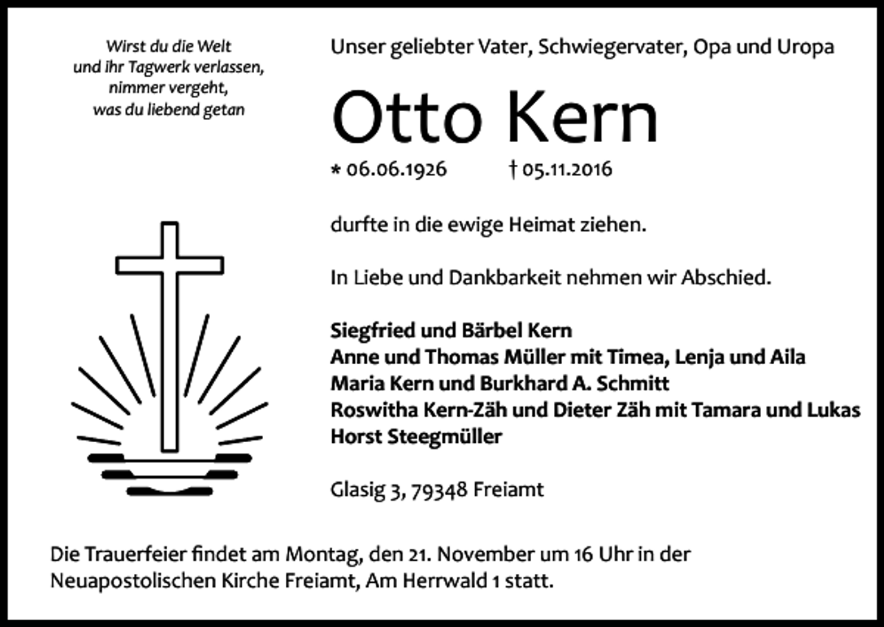 <p>Wirst du die Welt<br />und ihr Tagwerk verlassen,<br />nimmer vergeht,<br />was du liebend getan</p><p>Unser geliebter Vater, Schwiegervater, Opa und Uropa</p><p>Otto Kern<br />* 06.06.1926</p><p>† 05.11.2016</p><p>durfte in die ewige Heimat ziehen.<br />In Liebe und Dankbarkeit nehmen wir Abschied.<br />Siegfried und Bärbel Kern<br />Anne und Thomas Müller mit Timea, Lenja und Aila<br />Maria Kern und Burkhard A. Schmitt<br />Roswitha Kern-Zäh und Dieter Zäh mit Tamara und Lukas<br />Horst Steegmüller<br />Glasig 3, 79348 Freiamt<br />Die Trauerfeier findet am Montag, den 21. November um 16 Uhr in der<br />Neuapostolischen Kirche Freiamt, Am Herrwald 1 statt.</p>