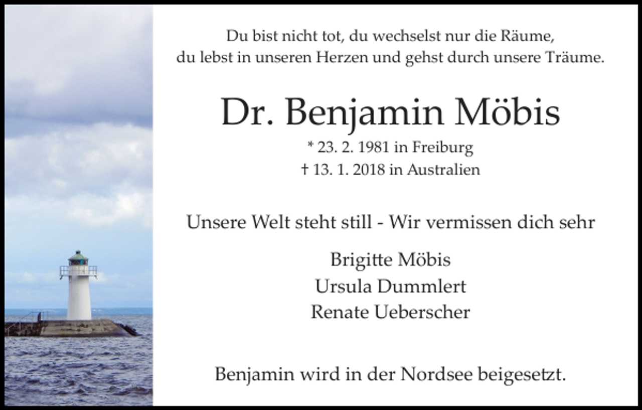 <p>D u bibist<br />st ninicht<br />c ht t tot,<br />ot, ddu<br />u wechselst<br />w e c h s el st nur<br />n ur die<br />di e Räume,<br />R ä u m e,<br />Du<br />du<br />d u llebst<br />e b st iin<br />n uunseren<br />n s er e n Herzen<br />H e r z e n und<br />u n d gehst<br />g e h st durch<br />d ur c h unsere<br />u n s er e Träume.<br />Tr ä u m e.</p><p>Dr.<br />e nj a mi n Möbis<br />M ö bi s<br />Dr. BBenjamin<br />** 23.<br />2 3. 2.<br />2. 198 9 8 1 iinn Freiburg<br />Fr ei b ur g<br />1. 22018<br />†† 113.<br />3. 1.<br />0 1 8 iin<br />n Australien<br />A u str ali e n</p><p>U n s er e Welt<br />W elt ststeht<br />e ht still<br />Wir v vermissen<br />er mi s s e n didich<br />c h s esehr<br />h r<br />Unsere<br />still­ ­ Wir<br />Brigi�e<br />Bri gi � e Möbis<br />M ö bi s<br />Ur<br />s ul a DDummlert<br />u m ml ert<br />Ursula<br />RRenate<br />e n at e Ueberscher<br />U e b er s c h er<br />BBenjamin<br />e nj a mi n wird<br />wir d iin<br />n dder<br />er Nordsee<br />N or d s e e beigese�t.<br />b ei g e s e �t.</p>