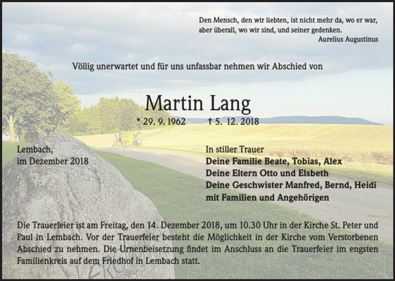 <p>Den Mensch, den wir liebten, ist nicht mehr da, wo er war,<br />aber überall, wo wir sind, und seiner gedenken.</p><p>Aurelius Augustinus</p><p>Völlig unerwartet und für uns unfassbar nehmen wir Abschied von</p><p>Martin Lang<br />* 29. 9. 1962</p><p>† 5. 12. 2018</p><p>Lembach,<br />In stiller Trauer<br />im Dezember 2018 Deine Familie Beate, Tobias, Alex<br />Deine Eltern Otto und Elsbeth<br />Deine Geschwister Manfred, Bernd, Heidi<br />mit Familien und Angehörigen<br />Die Trauerfeier ist am Freitag, den 14. Dezember 2018, um 10.30 Uhr in der Kirche St. Peter und<br />Paul in Lembach. Vor der Trauerfeier besteht die Möglichkeit in der Kirche vom Verstorbenen<br />Abschied zu nehmen. Die Urnenbeisetzung findet im Anschluss an die Trauerfeier im engsten<br />Familienkreis auf dem Friedhof in Lembach statt.</p>