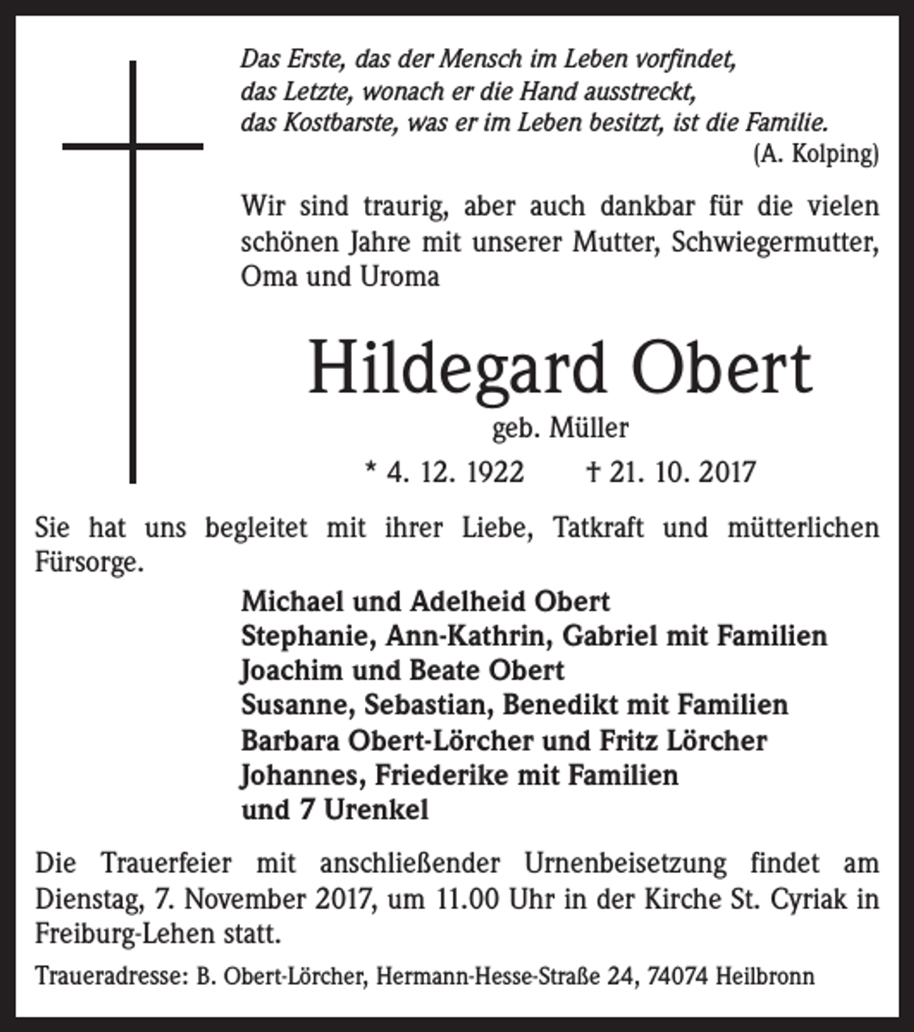 <p>Das Erste, das der Mensch im Leben vorfindet,<br />das Letzte, wonach er die Hand ausstreckt,<br />das Kostbarste, was er im Leben besitzt, ist die Familie.</p><p>(A. Kolping)</p><p>Wir sind traurig, aber auch dankbar für die vielen<br />schönen Jahre mit unserer Mutter, Schwiegermutter,<br />Oma und Uroma</p><p>Hildegard Obert<br />geb. Müller<br />* 4. 12. 1922 † 21. 10. 2017</p><p>Sie hat uns begleitet mit ihrer Liebe, Tatkraft und mütterlichen<br />Fürsorge.<br />Michael und Adelheid Obert<br />Stephanie, Ann-Kathrin, Gabriel mit Familien<br />Joachim und Beate Obert<br />Susanne, Sebastian, Benedikt mit Familien<br />Barbara Obert-Lörcher und Fritz Lörcher<br />Johannes, Friederike mit Familien<br />und 7 Urenkel<br />Die Trauerfeier mit anschließender Urnenbeisetzung findet am<br />Dienstag, 7. November 2017, um 11.00 Uhr in der Kirche St. Cyriak in<br />Freiburg-Lehen statt.<br />Traueradresse: B. Obert-Lörcher, Hermann-Hesse-Straße 24, 74074 Heilbronn</p>