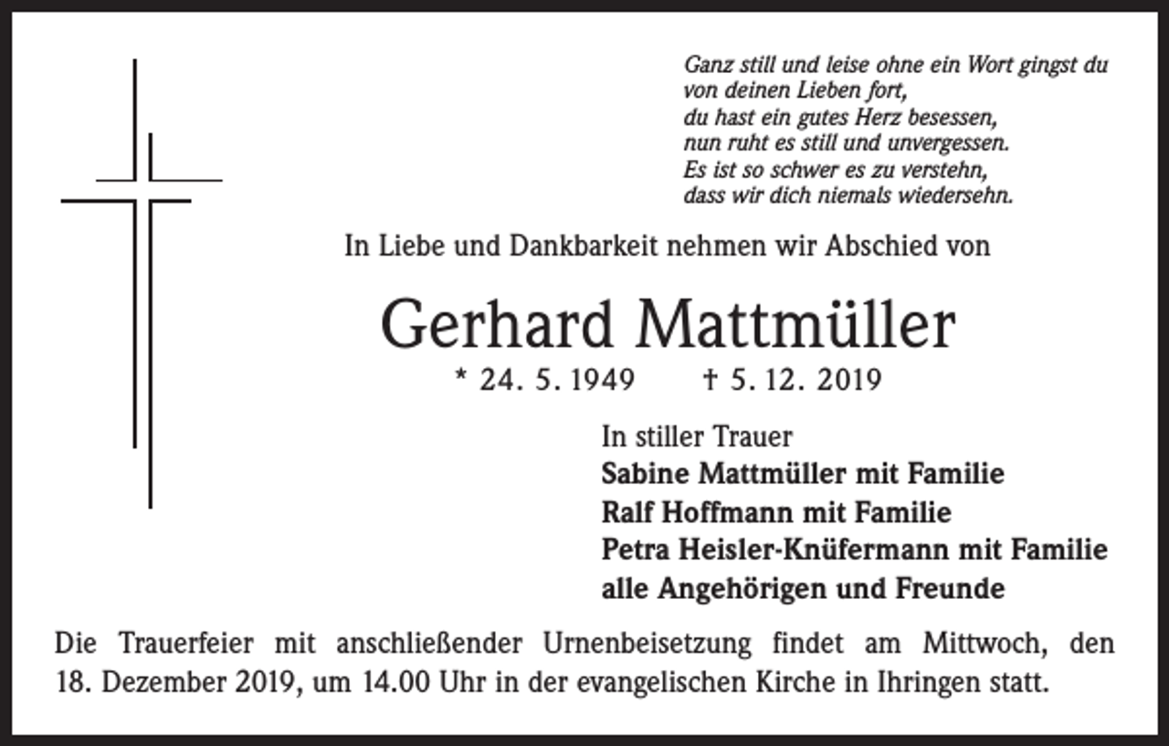<p>Ganz still und leise ohne ein Wort gingst du<br />von deinen Lieben fort,<br />du hast ein gutes Herz besessen,<br />nun ruht es still und unvergessen.<br />Es ist so schwer es zu verstehn,<br />dass wir dich niemals wiedersehn.</p><p>In Liebe und Dankbarkeit nehmen wir Abschied von</p><p>Gerhard Mattmüller<br />* 24. 5. 1949 † 5. 12. 2019</p><p>In stiller Trauer<br />Sabine Mattmüller mit Familie<br />Ralf Hoffmann mit Familie<br />Petra Heisler-Knüfermann mit Familie<br />alle Angehörigen und Freunde<br />Die Trauerfeier mit anschließender Urnenbeisetzung findet am Mittwoch, den<br />18. Dezember 2019, um 14.00 Uhr in der evangelischen Kirche in Ihringen statt.</p>