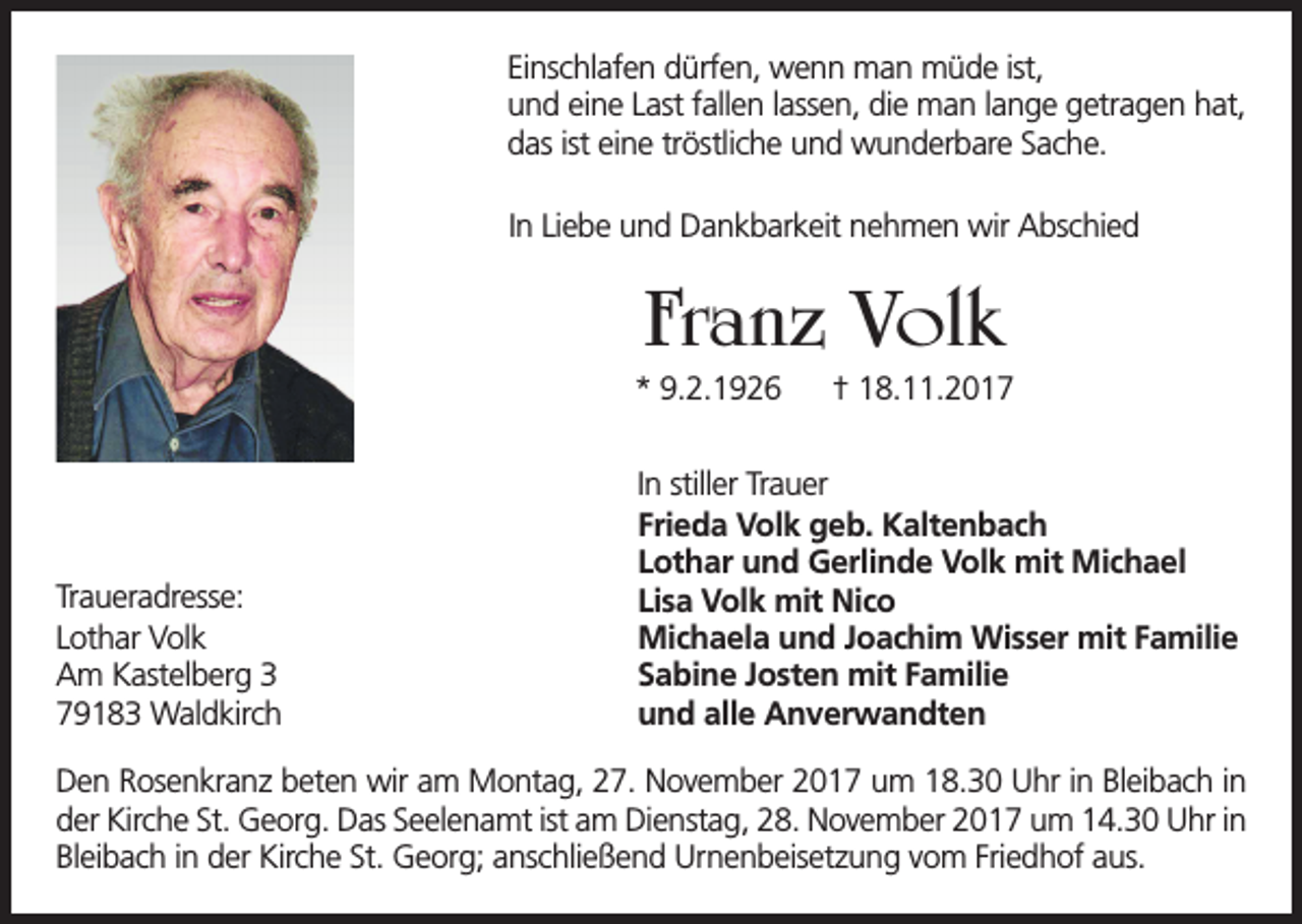 <p>Einschlafen dürfen, wenn man müde ist,<br />und eine Last fallen lassen, die man lange getragen hat,<br />das ist eine tröstliche und wunderbare Sache.<br />In Liebe und Dankbarkeit nehmen wir Abschied</p><p>Franz Volk<br />* 9.2.1926</p><p>Traueradresse:<br />Lothar Volk<br />Am Kastelberg 3<br />79183 Waldkirch</p><p>† 18.11.2017</p><p>In stiller Trauer<br />Frieda Volk geb. Kaltenbach<br />Lothar und Gerlinde Volk mit Michael<br />Lisa Volk mit Nico<br />Michaela und Joachim Wisser mit Familie<br />Sabine Josten mit Familie<br />und alle Anverwandten</p><p>Den Rosenkranz beten wir am Montag, 27. November 2017 um 18.30 Uhr in Bleibach in<br />der Kirche St. Georg. Das Seelenamt ist am Dienstag, 28. November 2017 um 14.30 Uhr in<br />Bleibach in der Kirche St. Georg; anschließend Urnenbeisetzung vom Friedhof aus.</p>
