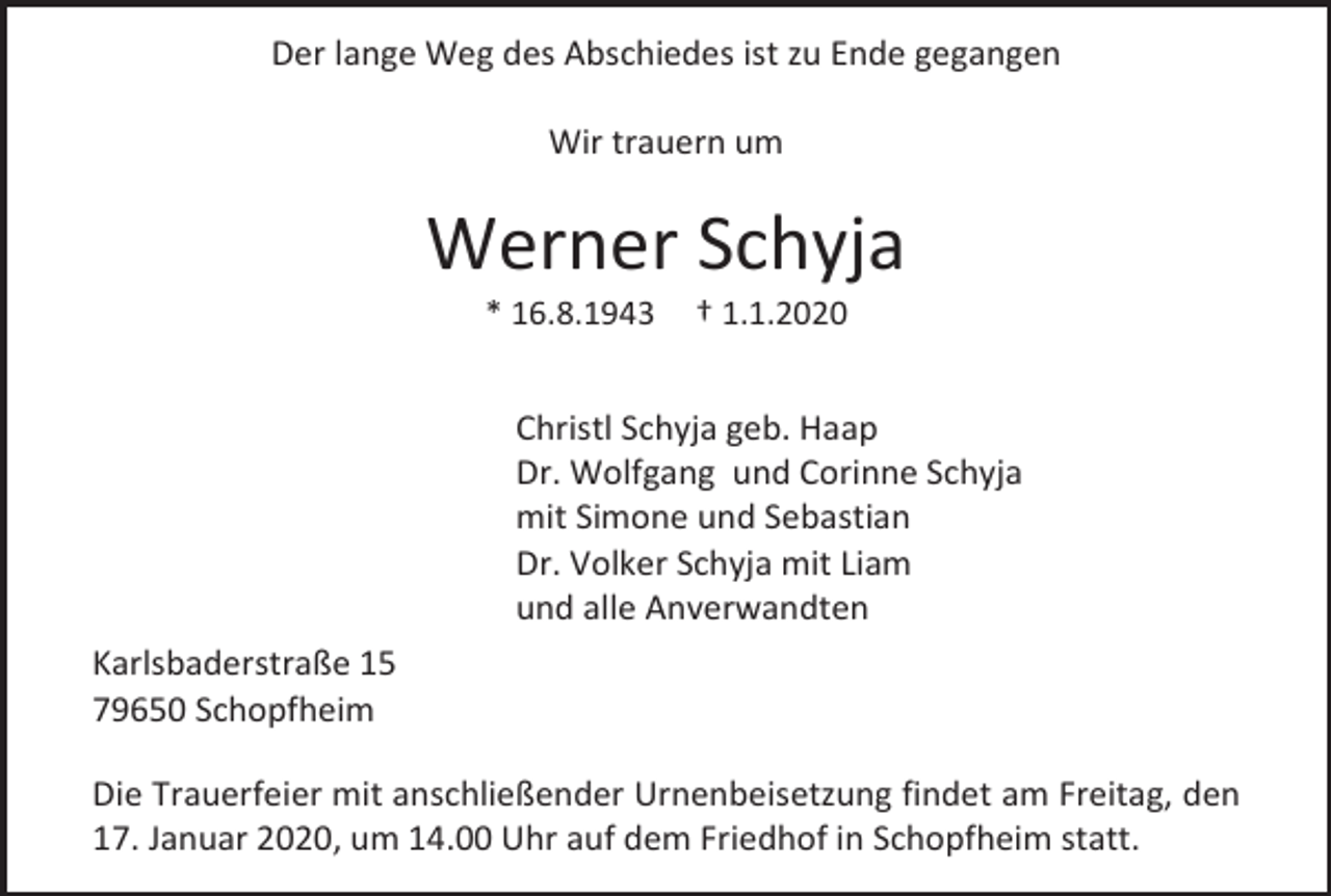 <p>Der lange Weg des Abschiedes ist zu Ende gegangen<br />Wir trauern um</p><p>Werner Schyja<br />* 16.8.1943</p><p>† 1.1.2020</p><p>Christl Schyja geb. Haap<br />Dr. Wolfgang und Corinne Schyja<br />mit Simone und Sebastian<br />Dr. Volker Schyja mit Liam<br />und alle Anverwandten<br />Karlsbaderstraße 15<br />79650 Schopfheim<br />Die Trauerfeier mit anschließender Urnenbeisetzung findet am Freitag, den<br />17. Januar 2020, um 14.00 Uhr auf dem Friedhof in Schopfheim statt.</p>