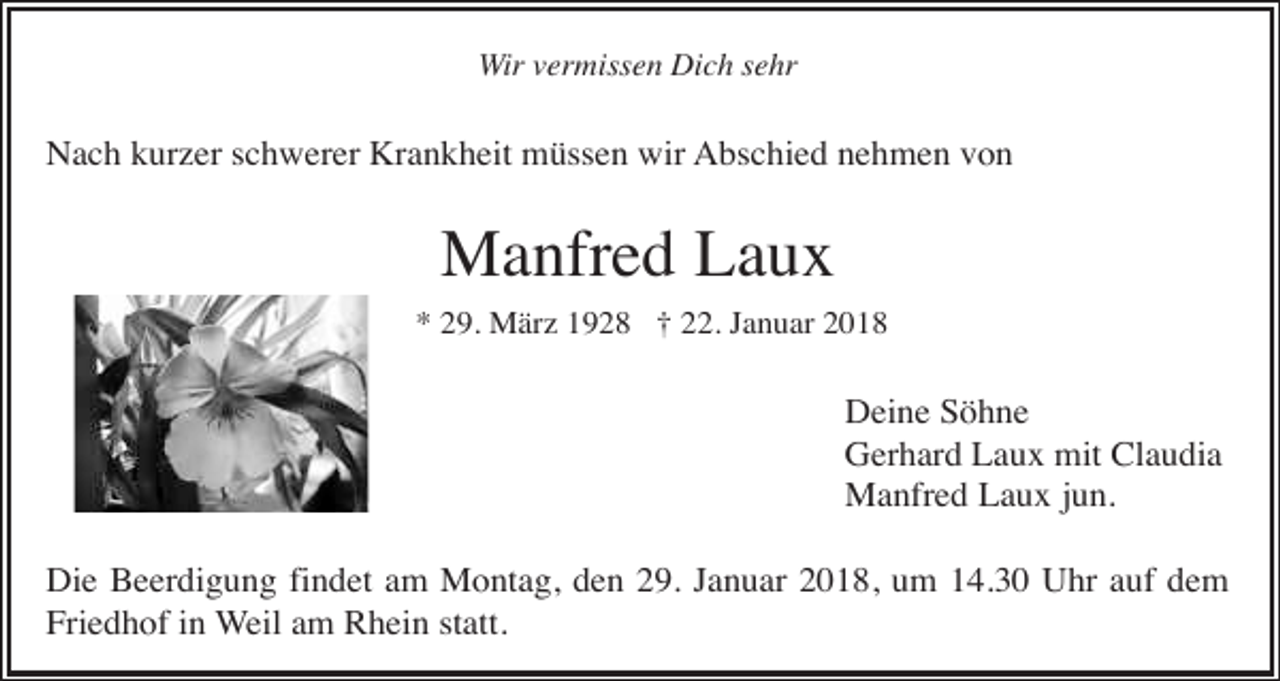 <p>Wir vermissen Dich sehr</p><p>Nach kurzer schwerer Krankheit müssen wir Abschied nehmen von</p><p>Manfred Laux<br />* 29. März 1928 † 22. Januar 2018</p><p>Deine Söhne<br />Gerhard Laux mit Claudia<br />Manfred Laux jun.<br />Die Beerdigung findet am Montag, den 29. Januar 2018, um 14.30 Uhr auf dem<br />Friedhof in Weil am Rhein statt.</p>