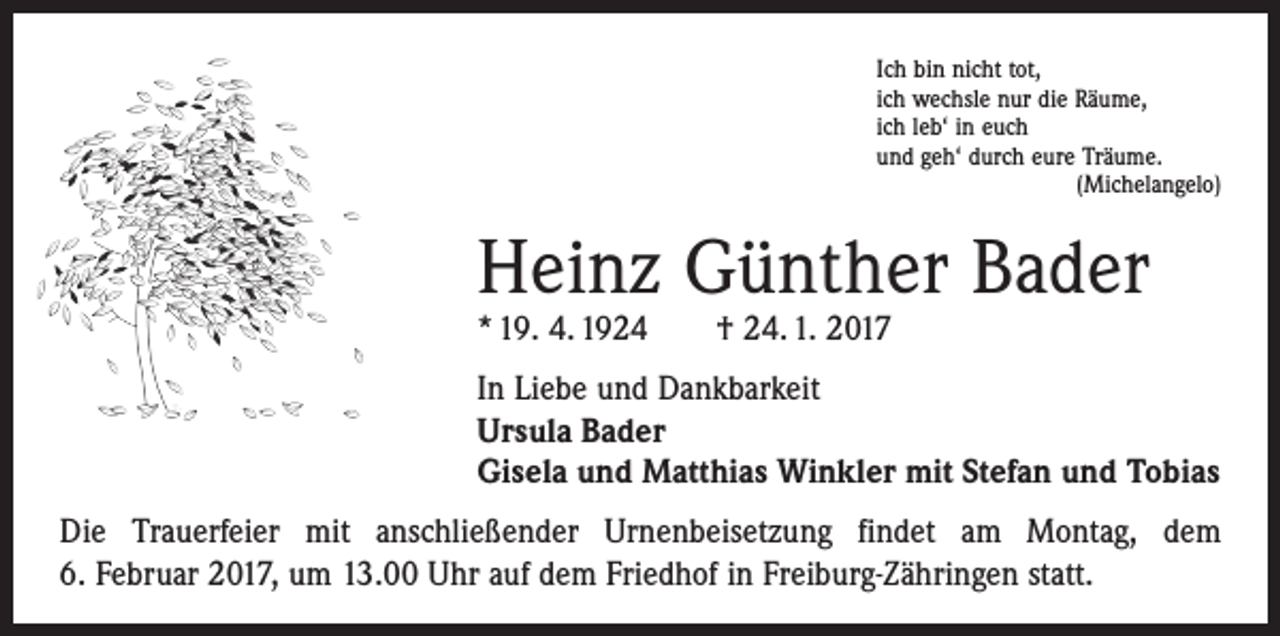<p>Ich bin nicht tot,<br />ich wechsle nur die Räume,<br />ich leb‘ in euch<br />und geh‘ durch eure Träume.</p><p>(Michelangelo)</p><p>Heinz Günther Bader<br />* 19. 4. 1924 † 24. 1. 2017</p><p>In Liebe und Dankbarkeit<br />Ursula Bader<br />Gisela und Matthias Winkler mit Stefan und Tobias<br />Die Trauerfeier mit anschließender Urnenbeisetzung findet am Montag, dem<br />6. Februar 2017, um 13.00 Uhr auf dem Friedhof in Freiburg-Zähringen statt.</p>