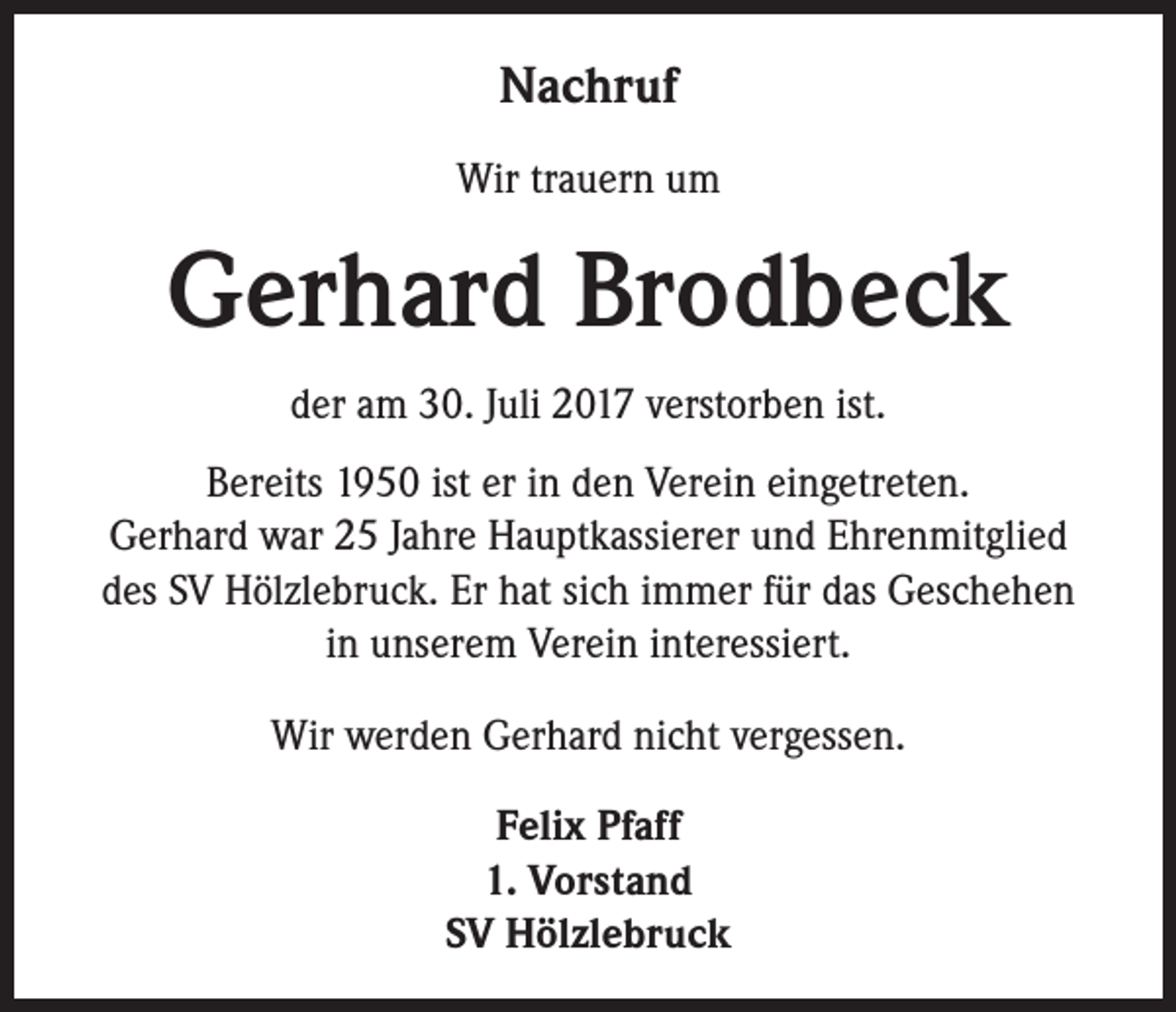 <p>Nachruf<br />Wir trauern um</p><p>Gerhard Brodbeck<br />der am 30. Juli 2017 verstorben ist.<br />Bereits 1950 ist er in den Verein eingetreten.<br />Gerhard war 25 Jahre Hauptkassierer und Ehrenmitglied<br />des SV Hölzlebruck. Er hat sich immer für das Geschehen<br />in unserem Verein interessiert.<br />Wir werden Gerhard nicht vergessen.<br />Felix Pfaff<br />1. Vorstand<br />SV Hölzlebruck</p>