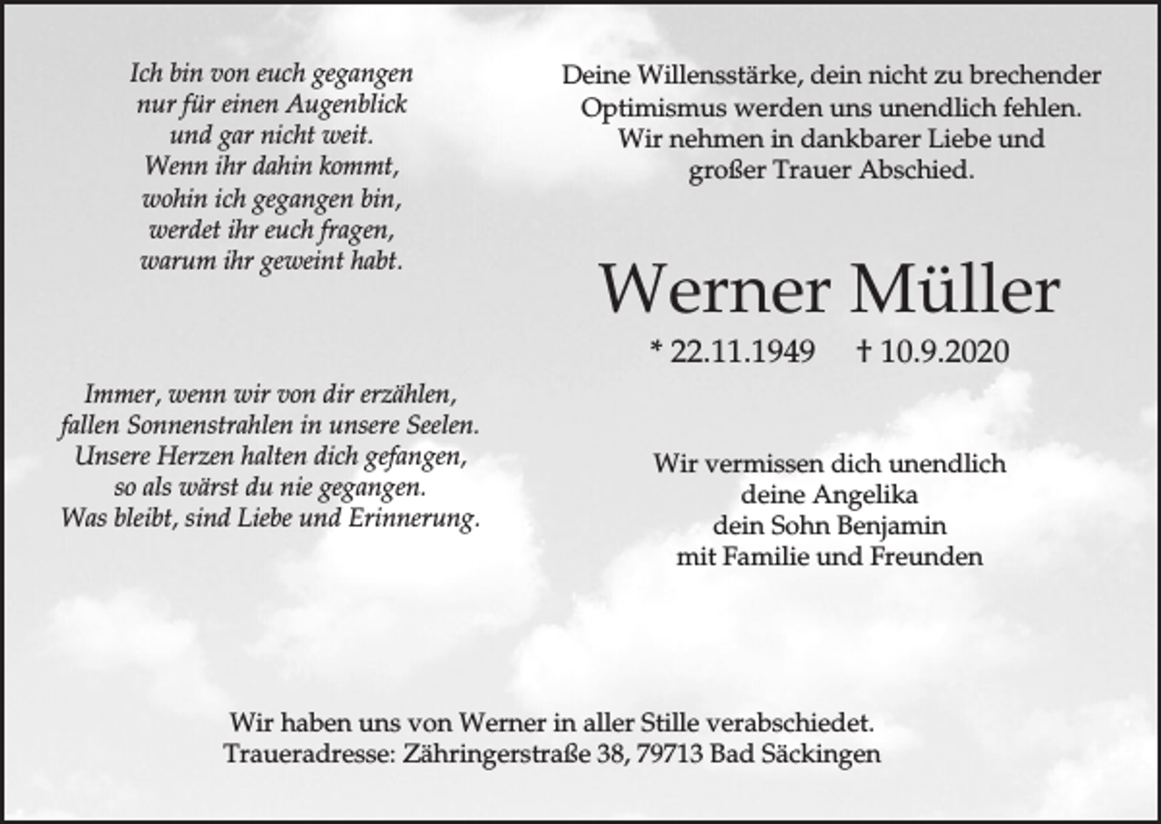 <p>Ich bin von euch gegangen<br />nur für einen Augenblick<br />und gar nicht weit.<br />Wenn ihr dahin kommt,<br />wohin ich gegangen bin,<br />werdet ihr euch fragen,<br />warum ihr geweint habt.</p><p>Deine Willensstärke, dein nicht zu brechender<br />Optimismus werden uns unendlich fehlen.<br />Wir nehmen in dankbarer Liebe und<br />großer Trauer Abschied.</p><p>Werner Müller<br />* 22.11.1949</p><p>Immer, wenn wir von dir erzählen,<br />fallen Sonnenstrahlen in unsere Seelen.<br />Unsere Herzen halten dich gefangen,<br />so als wärst du nie gegangen.<br />Was bleibt, sind Liebe und Erinnerung.</p><p>† 10.9.2020</p><p>Wir vermissen dich unendlich<br />deine Angelika<br />dein Sohn Benjamin<br />mit Familie und Freunden</p><p>Wir haben uns von Werner in aller Stille verabschiedet.<br />Traueradresse: Zähringerstraße 38, 79713 Bad Säckingen</p>