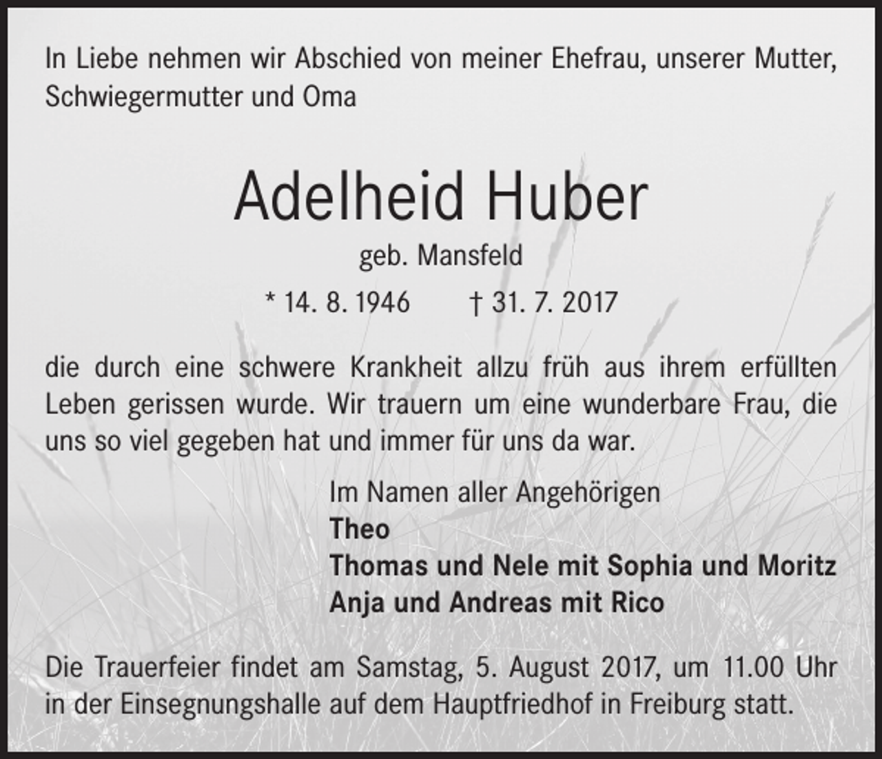 <p>In Liebe nehmen wir Abschied von meiner Ehefrau, unserer ­Mutter,<br />Schwiegermutter und Oma</p><p>Adelheid Huber<br />geb. Mansfeld<br />* 14. 8. 1946 † 31. 7. 2017</p><p>die durch eine schwere Krankheit allzu früh aus ihrem erfüllten<br />Leben gerissen wurde. Wir trauern um eine wunderbare Frau, die<br />uns so viel gegeben hat und immer für uns da war.</p><p>Im Namen aller Angehörigen<br />Theo<br />Thomas und Nele mit Sophia und Moritz<br />Anja und Andreas mit Rico</p><p>Die Trauerfeier findet am Samstag, 5. August 2017, um 11.00 Uhr<br />in der Einsegnungshalle auf dem Hauptfriedhof in Freiburg statt.</p>