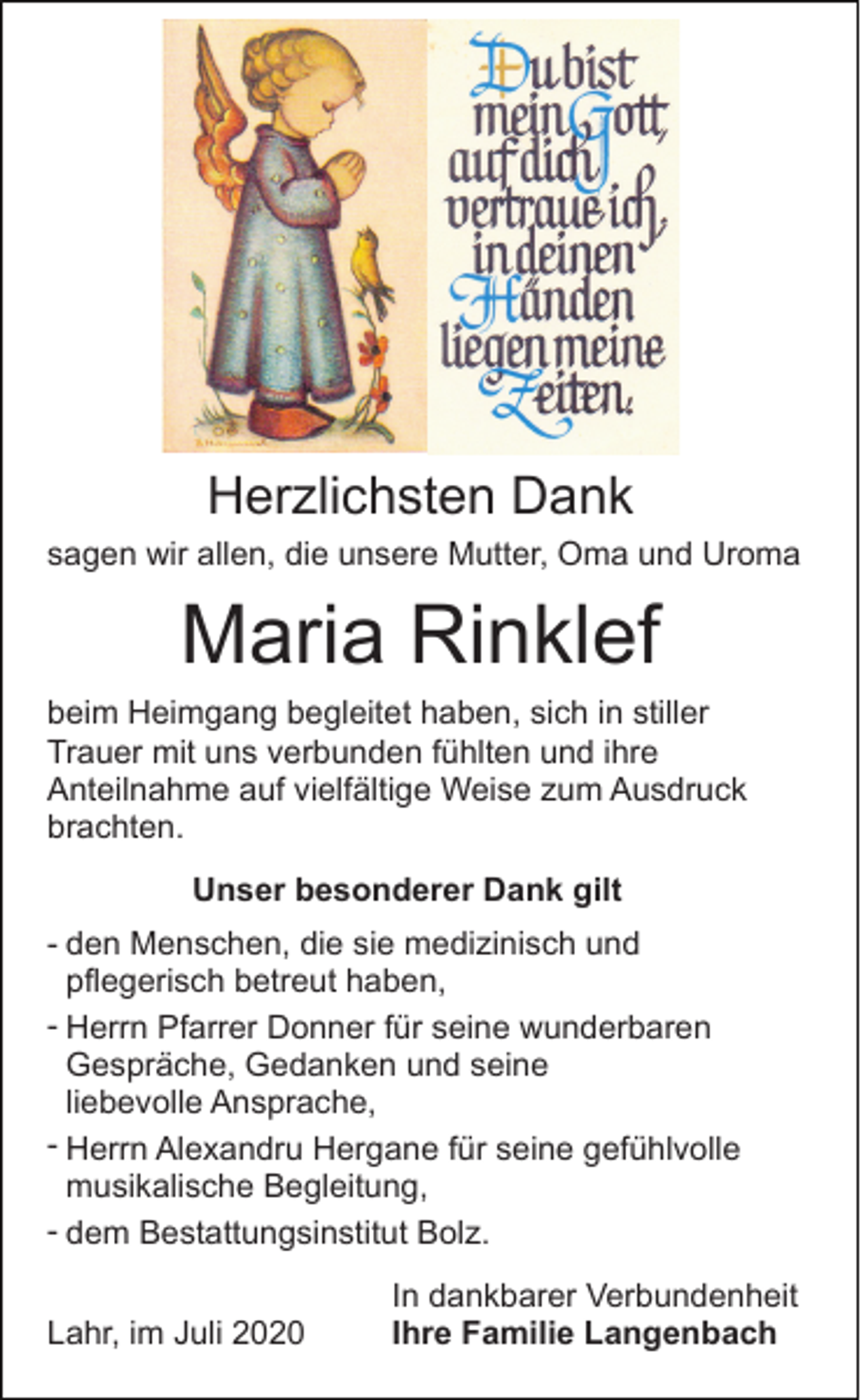 <p>Herzlichsten Dank<br />sagen wir allen, die unsere Mutter, Oma und Uroma</p><p>Maria Rinklef<br />beim Heimgang begleitet haben, sich in stiller<br />Trauer mit uns verbunden fühlten und ihre<br />Anteilnahme auf vielfältige Weise zum Ausdruck<br />brachten.<br />Unser besonderer Dank gilt<br />- den Menschen, die sie medizinisch und<br />pflegerisch betreut haben,<br />- Herrn Pfarrer Donner für seine wunderbaren<br />Gespräche, Gedanken und seine<br />liebevolle Ansprache,<br />- Herrn Alexandru Hergane für seine gefühlvolle<br />musikalische Begleitung,<br />- dem Bestattungsinstitut Bolz.<br />Lahr, im Juli 2020</p><p>In dankbarer Verbundenheit<br />Ihre Familie Langenbach</p>