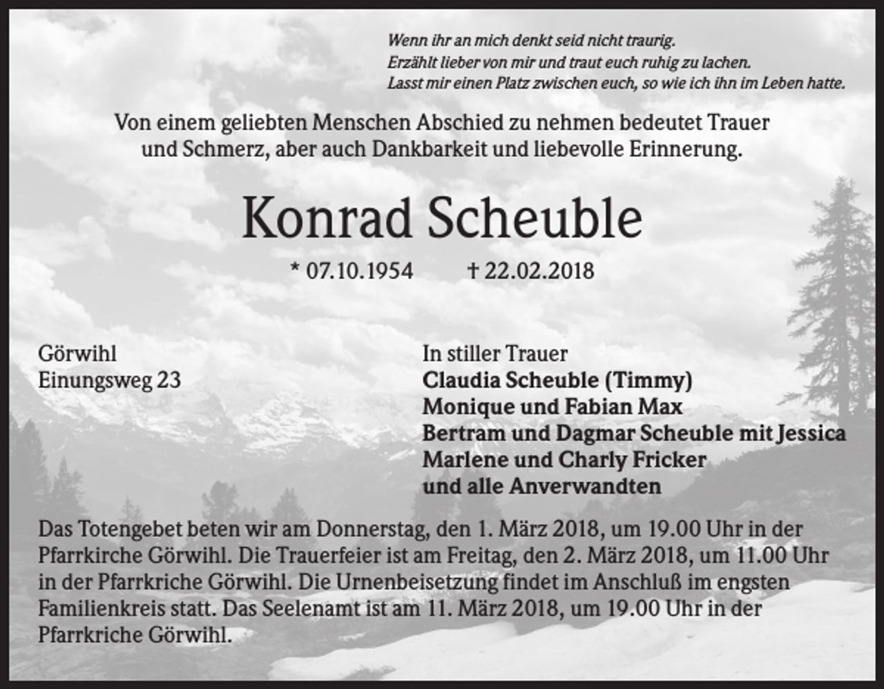 <p>Wenn ihr an mich denkt seid nicht traurig.<br />Erzählt lieber von mir und traut euch ruhig zu lachen.<br />Lasst mir einen Platz zwischen euch, so wie ich ihn im Leben hatte.</p><p>Von einem geliebten Menschen Abschied zu nehmen bedeutet Trauer<br />und Schmerz, aber auch Dankbarkeit und liebevolle Erinnerung.</p><p>Konrad Scheuble<br />* 07.10.1954</p><p>Görwihl<br />Einungsweg 23</p><p>† 22.02.2018</p><p>In stiller Trauer<br />Claudia Scheuble (Timmy)<br />Monique und Fabian Max<br />Bertram und Dagmar Scheuble mit Jessica<br />Marlene und Charly Fricker<br />und alle Anverwandten</p><p>Das Totengebet beten wir am Donnerstag, den 1. März 2018, um 19.00 Uhr in der<br />Pfarrkirche Görwihl. Die Trauerfeier ist am Freitag, den 2. März 2018, um 11.00 Uhr<br />in der Pfarrkriche Görwihl. Die Urnenbeisetzung findet im Anschluß im engsten<br />Familienkreis statt. Das Seelenamt ist am 11. März 2018, um 19.00 Uhr in der<br />Pfarrkriche Görwihl.</p>