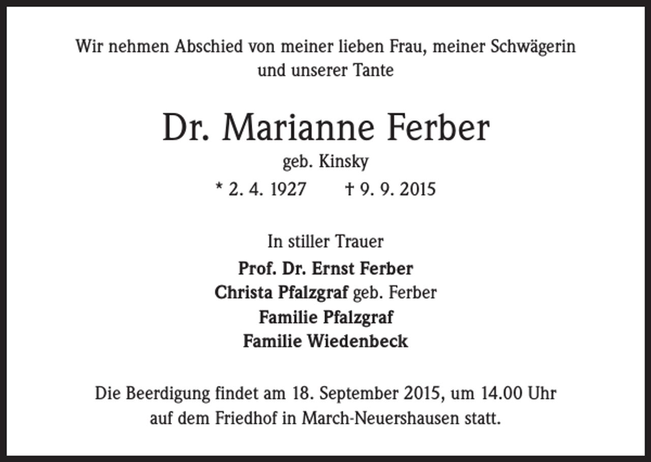 <p>Wir nehmen Abschied von meiner lieben Frau, meiner Schwägerin<br />und unserer Tante</p><p>Dr. Marianne Ferber<br />geb. Kinsky<br />* 2. 4. 1927 † 9. 9. 2015</p><p>In stiller Trauer<br />Prof. Dr. Ernst Ferber<br />Christa Pfalzgraf geb. Ferber<br />Familie Pfalzgraf<br />Familie Wiedenbeck<br />Die Beerdigung findet am 18. September 2015, um 14.00 Uhr<br />auf dem Friedhof in March-Neuershausen statt.</p>