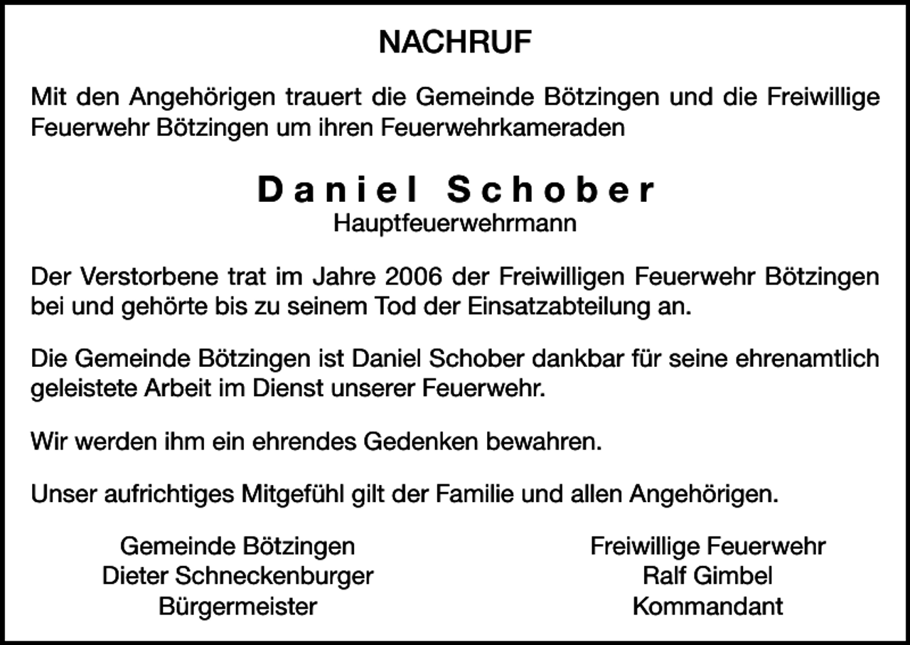 <p>NACHRUF<br />Mit den Angehörigen trauert die Gemeinde Bötzingen und die Freiwillige<br />Feuerwehr Bötzingen um ihren Feuerwehrkameraden</p><p>Daniel Schober<br />Hauptfeuerwehrmann</p><p>Der Verstorbene trat im Jahre 2006 der Freiwilligen Feuerwehr Bötzingen<br />bei und gehörte bis zu seinem Tod der Einsatzabteilung an.<br />Die Gemeinde Bötzingen ist Daniel Schober dankbar für seine ehrenamtlich<br />geleistete Arbeit im Dienst unserer Feuerwehr.<br />Wir werden ihm ein ehrendes Gedenken bewahren.<br />Unser aufrichtiges Mitgefühl gilt der Familie und allen Angehörigen.</p><p>Gemeinde Bötzingen</p><p>Dieter Schneckenburger<br />Bürgermeister</p><p>Freiwillige Feuerwehr<br />Ralf Gimbel<br />Kommandant</p>