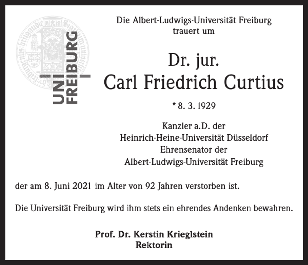 <p>Die Albert-Ludwigs-Universität Freiburg<br />trauert um</p><p>Dr. jur.</p><p>Carl Friedrich Curtius<br />* 8. 3. 1929<br />Kanzler a.D. der<br />Heinrich-Heine-Universität Düsseldorf<br />Ehrensenator der<br />Albert-Ludwigs-Universität Freiburg<br />der am 8. Juni 2021 im Alter von 92 Jahren verstorben ist.<br />Die Universität Freiburg wird ihm stets ein ehrendes Andenken bewahren.<br />Prof. Dr. Kerstin Krieglstein<br />Rektorin</p>