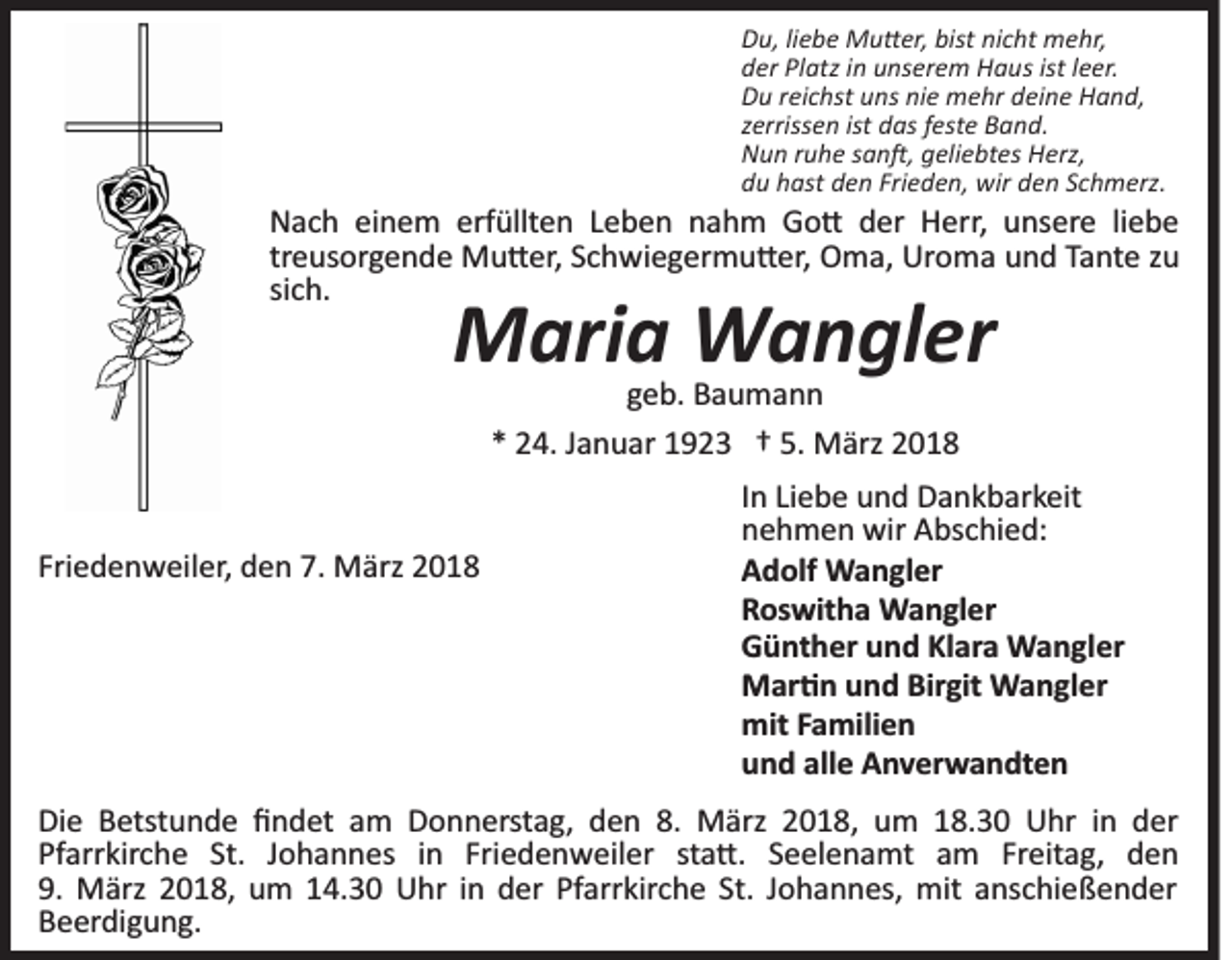<p>Du,<br />bist ninicht<br />D u, liliebe<br />e b e Mu�er,<br />M u � er, bist<br />c h t mehr,<br />m e hr,<br />d er Pl<br />atz iin<br />n uunserem<br />ns er e m Haus<br />H a u s ist<br />e er.<br />der<br />Platz<br />ist lleer.<br />D u rreichst<br />ei c hst uuns<br />ns ninie<br />e mehr<br />m e hr ddeine<br />ei n e Hand,<br />H a n d,<br />Du<br />z erriss e n ist<br />d as ffeste<br />est e Band.<br />B a n d.<br />zerrissen<br />ist das<br />N u n rruhe<br />u h e ssan�,<br />a n �, ggeliebtes<br />eli e bt es Herz,<br />H erz,<br />Nun<br />du<br />Frieden,<br />d u hhast<br />ast dden<br />e n Fri<br />e d e n, wir<br />wir dden<br />e n SSchmerz.<br />c h m erz.</p><p>erfüllten<br />NNach<br />a c h eieinem<br />n e m erf<br />üllt e n LLeben<br />e b e n nnahm<br />a h m Go�<br />G o � dder<br />er Herr,<br />H er r, unsere<br />u ns er e liliebe<br />ebe<br />treusorgende<br />Uroma<br />tr<br />e us or g e n d e Mu�er,<br />M u � er, Schwiegermu�er,<br />S c hwi e g er m u � er, OOma,<br />m a, Ur<br />o m a und<br />u n d Tante<br />Ta nt e zzuu<br />sich.<br />si<br />c h.</p><p>Maria<br />M ari a Wangler<br />W a n gl er<br />ggeb.<br />e b. Baumann<br />Bau mann<br />** 24.<br />5. März<br />2 4. JJanuar<br />a n u ar 11923<br />9 2 3 †† 5.<br />M ärz</p><p>Friedenweiler,<br />Fri<br />e d e n w eil er, den<br />d e n 7.<br />7. März<br />M ä rz</p><p>In<br />I n Liebe<br />Li e b e und<br />u n d Dankbarkeit<br />D a n k b ar k eit<br />nehmen<br />n e h m e n wir<br />wir Abschied:<br />A bs c hi e d:<br />Adolf<br />A d olf Wangler<br />W a n gl er<br />R os wit h a Wangler<br />W a n gl er<br />Roswitha<br />Günther<br />G ü nt h er uund<br />n d KlKlara<br />ar a Wangler<br />W a n g l er<br />M ar � n u und<br />n d Bir<br />git Wangler<br />W a n gl e r<br />Mar�n<br />Birgit<br />mit<br />mit F Familien<br />a mili e n<br />u n d all<br />e Anverwandten<br />A n v er w a n dt e n<br />und<br />alle</p><p>Di e BBetstunde<br />Die<br />etst u n d e ﬁﬁndet<br />n d et aam<br />m Donnerstag,<br />D o n n erst a g, den<br />d e n 8.8. März<br />M ärz 2018,<br />2 0 1 8, um<br />u m 18.30<br />1 8. 3 0 Uhr<br />U hr in<br />i n der<br />d er<br />Pfarrkirche<br />Pf<br />arr kir c h e St.<br />St. JJohannes<br />o h a n n e s iinn Friedenweiler<br />Fri e d e n w eil er st<br />sta�.<br />a � . Seelenamt<br />S e el e n a mt am<br />a m Freitag,<br />Fr eit ag, den<br />den<br />9.<br />9. März<br />M ärz 22018,<br />0 1 8, um<br />u m 114.30<br />4. 3 0 Uhr<br />U hr iinn der<br />d er Pfarrkirche<br />Pf arr kir c h e St.<br />St. JJohannes,<br />o h a n n es, mit<br />mit anschießender<br />a ns c hi eß e n d er<br />Beerdigung.<br />B e er di g u n g.</p>