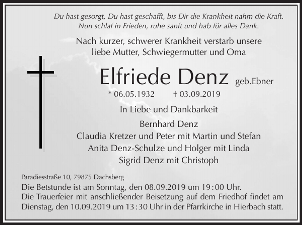 <p>Du hast gesorgt, Du hast geschafft, bis Dir die Krankheit nahm die Kraft.<br />Nun schlaf in Frieden, ruhe sanft und hab für alles Dank.</p><p>Nach kurzer, schwerer Krankheit verstarb unsere<br />liebe Mutter, Schwiegermutter und Oma</p><p>Elfriede Denz geb.Ebner<br />* 06.05.1932</p><p>† 03.09.2019</p><p>In Liebe und Dankbarkeit<br />Bernhard Denz<br />Claudia Kretzer und Peter mit Martin und Stefan<br />Anita Denz-Schulze und Holger mit Linda<br />Sigrid Denz mit Christoph<br />Paradiesstraße 10, 79875 Dachsberg</p><p>Die Betstunde ist am Sonntag, den 08.09.2019 um 19 : 00 Uhr.<br />Die Trauerfeier mit anschließender Beisetzung auf dem Friedhof findet am<br />Dienstag, den 10.09.2019 um 13 : 30 Uhr in der Pfarrkirche in Hierbach statt.</p>