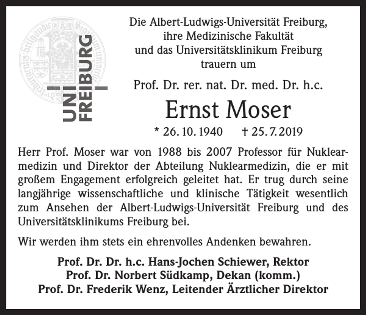 <p>Die Albert-Ludwigs-Universität Freiburg,<br />ihre Medizinische Fakultät<br />und das Universitätsklinikum Freiburg<br />trauern um</p><p>Prof. Dr. rer. nat. Dr. med. Dr. h.c.</p><p>Ernst Moser<br />* 26. 10. 1940 † 25. 7. 2019<br />Herr Prof. Moser war von 1988 bis 2007 Professor für Nuklearmedizin und Direktor der Abteilung Nuklearmedizin, die er mit<br />großem Engagement erfolgreich geleitet hat. Er trug durch seine<br />langjährige wissenschaftliche und klinische Tätigkeit wesentlich<br />zum Ansehen der Albert-Ludwigs-Universität Freiburg und des<br />Universitätsklinikums Freiburg bei.<br />Wir werden ihm stets ein ehrenvolles Andenken bewahren.<br />Prof. Dr. Dr. h.c. Hans-Jochen Schiewer, Rektor<br />Prof. Dr. Norbert Südkamp, Dekan (komm.)<br />Prof. Dr. Frederik Wenz, Leitender Ärztlicher Direktor</p>