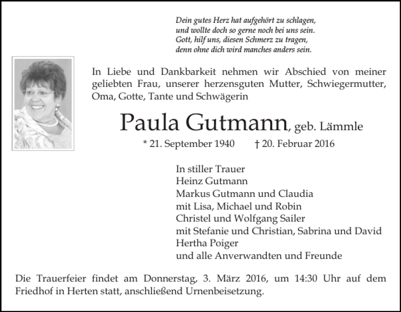 <p>Dein gutes Herz hat aufgehört zu schlagen,<br />und wollte doch so gerne noch bei uns sein.<br />Gott, hilf uns, diesen Schmerz zu tragen,<br />denn ohne dich wird manches anders sein.</p><p>In Liebe und Dankbarkeit nehmen wir Abschied von meiner<br />geliebten Frau, unserer herzensguten Mutter, Schwiegermutter,<br />Oma, Gotte, Tante und Schwägerin</p><p>Paula Gutmann, geb. Lämmle<br />* 21. September 1940</p><p>† 20. Februar 2016</p><p>In stiller Trauer<br />Heinz Gutmann<br />Markus Gutmann und Claudia<br />mit Lisa, Michael und Robin<br />Christel und Wolfgang Sailer<br />mit Stefanie und Christian, Sabrina und David<br />Hertha Poiger<br />und alle Anverwandten und Freunde<br />Die Trauerfeier findet am Donnerstag, 3. März 2016, um 14:30 Uhr auf dem<br />Friedhof in Herten statt, anschließend Urnenbeisetzung.</p>