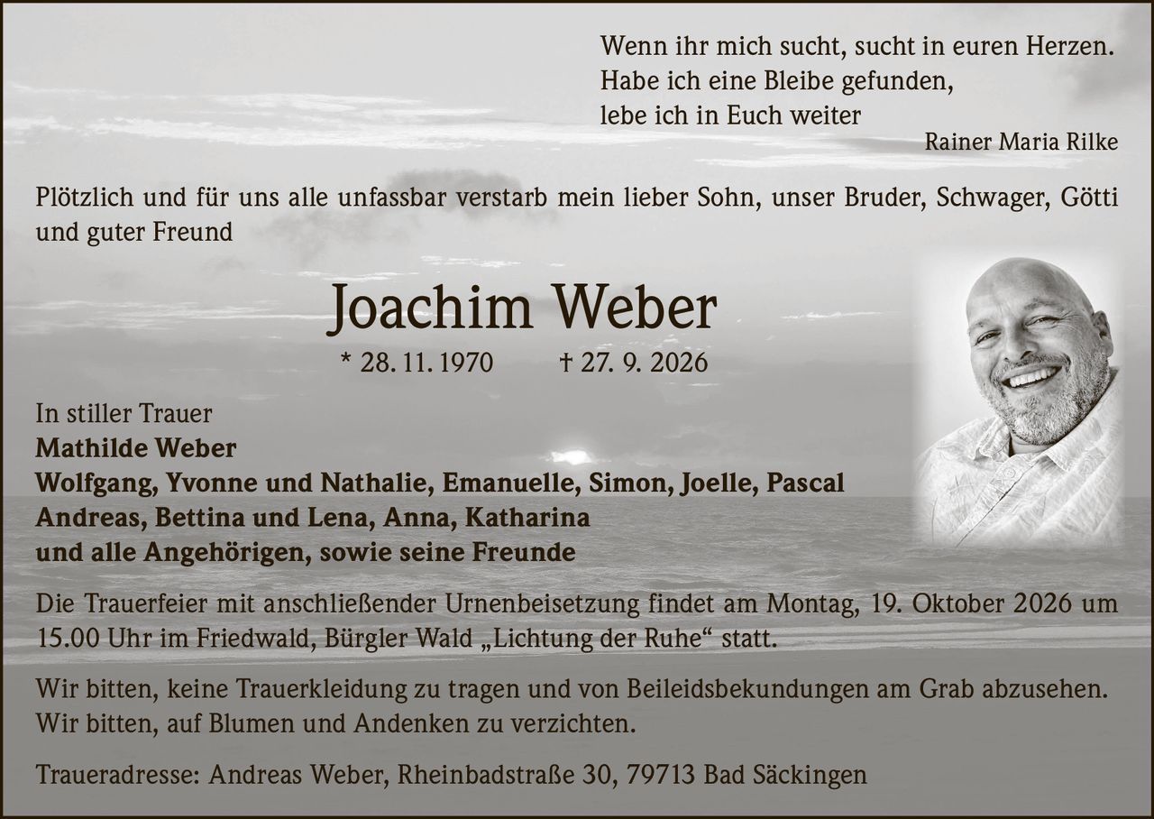 <p><i>Wenn ihr mich sucht, sucht in euren Herzen.<br>Habe ich eine Bleibe gefunden,<br>lebe ich in Euch weiter</i><br>Rainer Maria Rilke</p><p>Plötzlich und für uns alle unfassbar verstarb mein lieber Sohn, unser Bruder, Schwager, Götti und guter Freund</p><p><strong>Joachim Weber</strong><br>* 28.11.1970 † 27. 9. 2026</p><p>In stiller Trauer</p><p><strong>Mathilde Weber</strong><br><strong>Wolfgang, Yvonne und Nathalie, Emanuelle, Simon, Joelle, Pascal</strong><br><strong>Andreas, Bettina und Lena, Anna, Katharina</strong><br>und alle Angehörigen, sowie seine Freunde</p><p>Die Trauerfeier mit anschließender Urnenbeisetzung findet am Montag, 19. Oktober 2026 um 15.00 Uhr im Friedwald, Bürgler Wald „Lichtung der Ruhe" statt.</p><p>Wir bitten, keine Trauerkleidung zu tragen und von Beileidsbekundungen am Grab abzusehen. Wir bitten, auf Blumen und Andenken zu verzichten.</p><p>Traueradresse: Andreas Weber, Rheinbadstraße 30, 79713 Bad Säckingen</p>