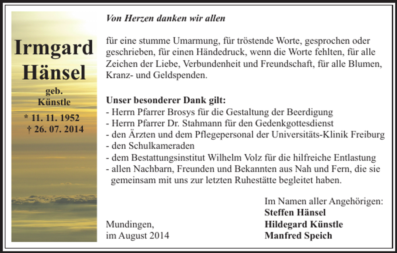 <p>Von Herzen danken wir allen</p><p>Irmgard<br />Hänsel<br />geb.<br />Künstle</p><p>* 11. 11. 1952<br />† 26. 07. 2014</p><p>für eine stumme Umarmung, für tröstende Worte, gesprochen oder<br />geschrieben, für einen Händedruck, wenn die Worte fehlten, für alle<br />Zeichen der Liebe, Verbundenheit und Freundschaft, für alle Blumen,<br />Kranz- und Geldspenden.<br />Unser besonderer Dank gilt:<br />- Herrn Pfarrer Brosys für die Gestaltung der Beerdigung<br />- Herrn Pfarrer Dr. Stahmann für den Gedenkgottesdienst<br />- den Ärzten und dem Pflegepersonal der Universitäts-Klinik Freiburg<br />- den Schulkameraden<br />- dem Bestattungsinstitut Wilhelm Volz für die hilfreiche Entlastung<br />- allen Nachbarn, Freunden und Bekannten aus Nah und Fern, die sie<br />gemeinsam mit uns zur letzten Ruhestätte begleitet haben.</p><p>Mundingen,<br />im August 2014</p><p>Im Namen aller Angehörigen:<br />Steffen Hänsel<br />Hildegard Künstle<br />Manfred Speich</p>