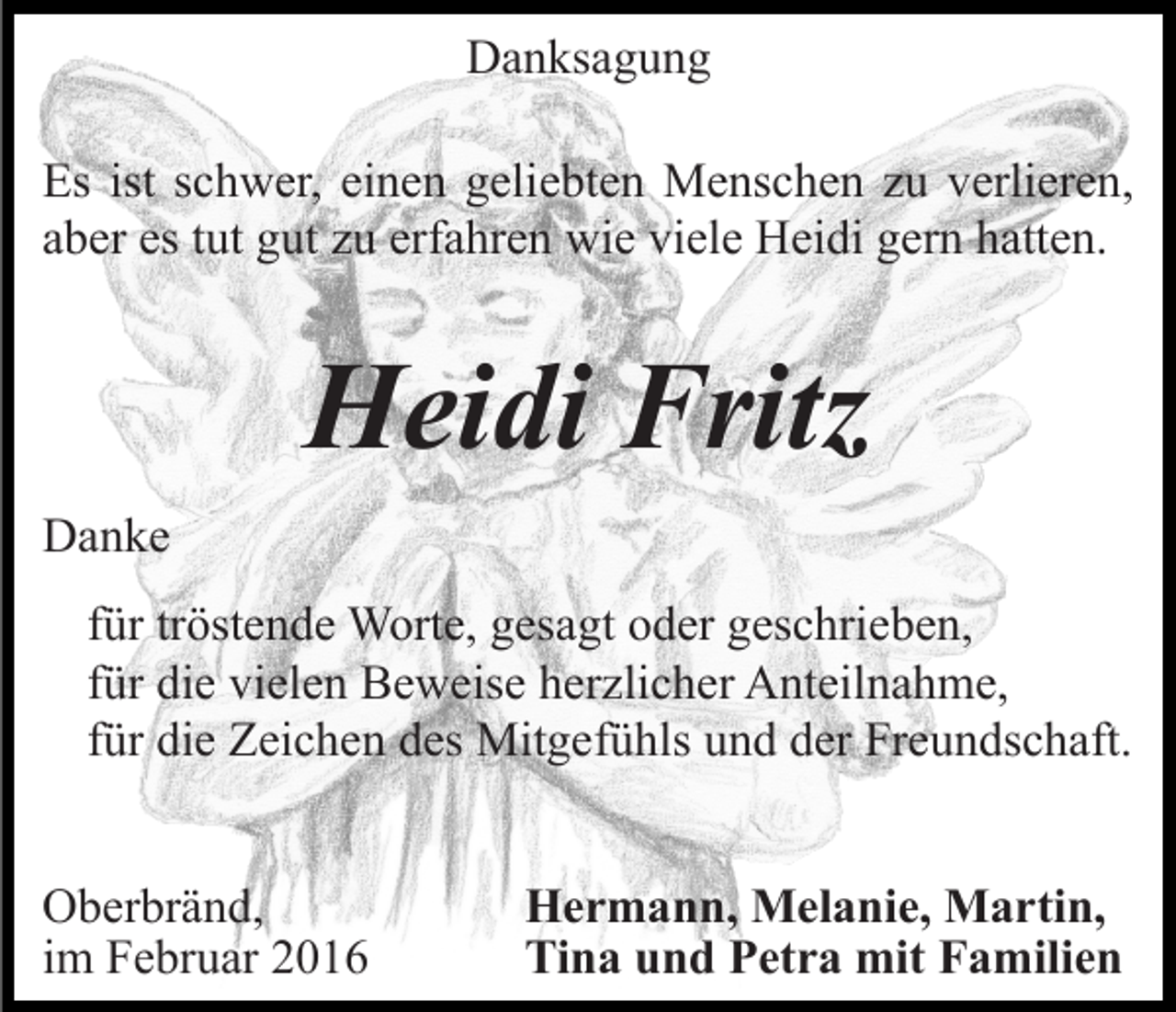 <p>Danksagung<br />Es ist schwer, einen geliebten Menschen zu verlieren,<br />aber es tut gut zu erfahren wie viele Heidi gern hatten.</p><p>Heidi Fritz<br />Danke<br />für tröstende Worte, gesagt oder geschrieben,<br />für die vielen Beweise herzlicher Anteilnahme,<br />für die Zeichen des Mitgefühls und der Freundschaft.<br />Oberbränd,<br />im Februar 2016</p><p>Hermann, Melanie, Martin,<br />Tina und Petra mit Familien</p>