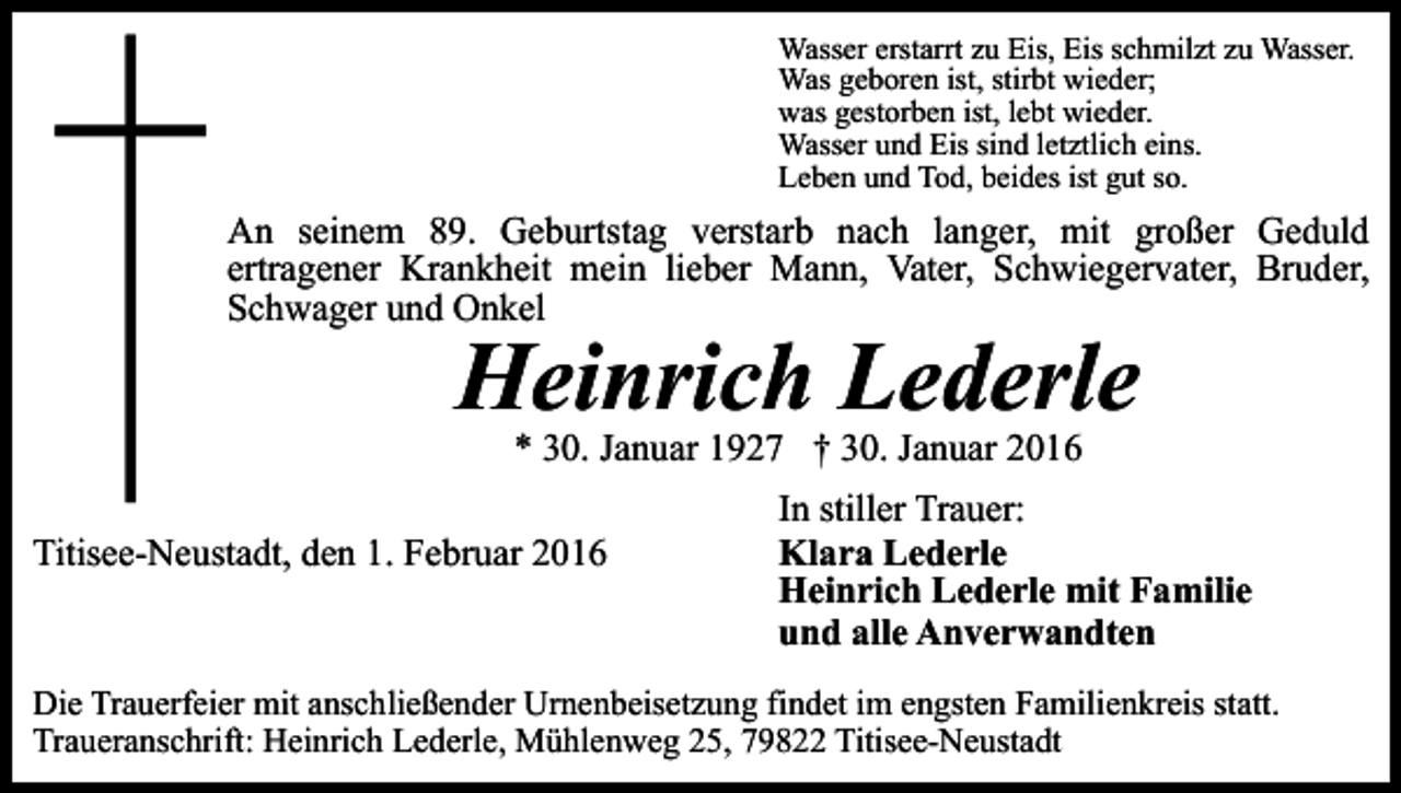 <p>Wasser erstarrt zu Eis, Eis schmilzt zu Wasser.<br />Was geboren ist, stirbt wieder;<br />was gestorben ist, lebt wieder.<br />Wasser und Eis sind letztlich eins.<br />Leben und Tod, beides ist gut so.</p><p>An seinem 89. Geburtstag verstarb nach langer, mit großer Geduld<br />ertragener Krankheit mein lieber Mann, Vater, Schwiegervater, Bruder,<br />Schwager und Onkel</p><p>Heinrich Lederle<br />* 30. Januar 1927 † 30. Januar 2016</p><p>Titisee-Neustadt, den 1. Februar 2016</p><p>In stiller Trauer:<br />Klara Lederle<br />Heinrich Lederle mit Familie<br />und alle Anverwandten</p><p>Die Trauerfeier mit anschließender Urnenbeisetzung findet im engsten Familienkreis statt.<br />Traueranschrift: Heinrich Lederle, Mühlenweg 25, 79822 Titisee-Neustadt</p>