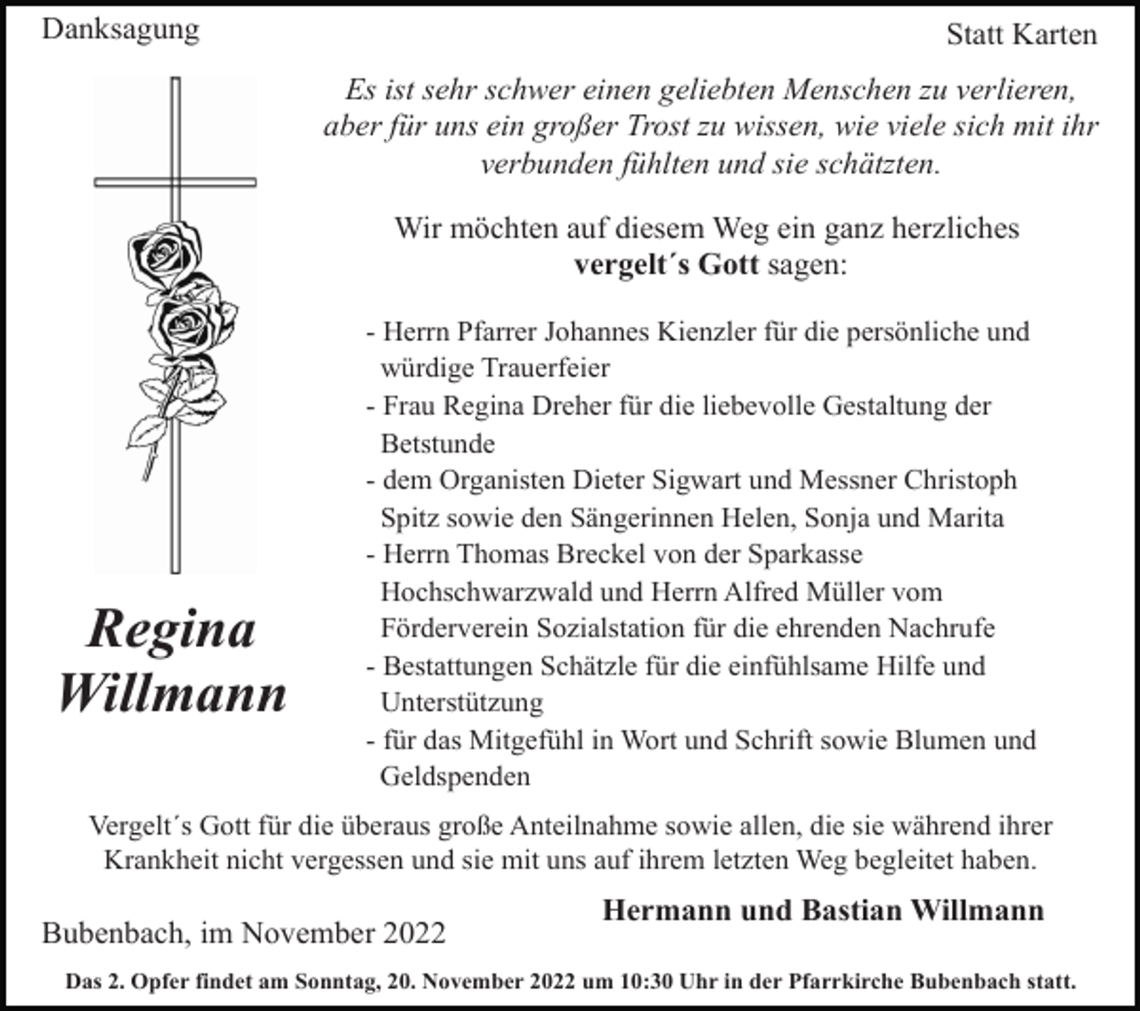 <p>Danksagung</p><p>Statt Karten<br />Es ist sehr schwer einen geliebten Menschen zu verlieren,<br />aber für uns ein großer Trost zu wissen, wie viele sich mit ihr<br />verbunden fühlten und sie schätzten.<br />Wir möchten auf diesem Weg ein ganz herzliches<br />vergelt´s Gott sagen:</p><p>Regina<br />Willmann</p><p>- Herrn Pfarrer Johannes Kienzler für die persönliche und<br />würdige Trauerfeier<br />- Frau Regina Dreher für die liebevolle Gestaltung der<br />Betstunde<br />- dem Organisten Dieter Sigwart und Messner Christoph<br />Spitz sowie den Sängerinnen Helen, Sonja und Marita<br />- Herrn Thomas Breckel von der Sparkasse<br />Hochschwarzwald und Herrn Alfred Müller vom<br />Förderverein Sozialstation für die ehrenden Nachrufe<br />- Bestattungen Schätzle für die einfühlsame Hilfe und<br />Unterstützung<br />- für das Mitgefühl in Wort und Schrift sowie Blumen und<br />Geldspenden</p><p>Vergelt´s Gott für die überaus große Anteilnahme sowie allen, die sie während ihrer<br />Krankheit nicht vergessen und sie mit uns auf ihrem letzten Weg begleitet haben.</p><p>Bubenbach, im November 2022</p><p>Hermann und Bastian Willmann</p><p>Das 2. Opfer findet am Sonntag, 20. November 2022 um 10:30 Uhr in der Pfarrkirche Bubenbach statt.</p>