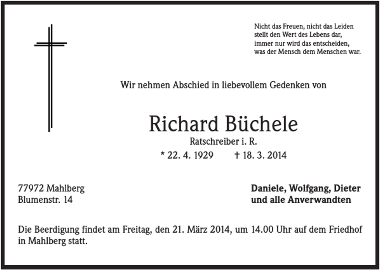 <p>Nicht das Freuen, nicht das Leiden<br />stellt den Wert des Lebens dar,<br />immer nur wird das entscheiden,<br />was der Mensch dem Menschen war.</p><p>Wir nehmen Abschied in liebevollem Gedenken von</p><p>Richard Büchele<br />Ratschreiber i. R.<br />* 22. 4. 1929<br />† 18. 3. 2014<br />77972 Mahlberg<br />Blumenstr. 14</p><p>Daniele, Wolfgang, Dieter<br />und alle Anverwandten</p><p>Die Beerdigung findet am Freitag, den 21. März 2014, um 14.00 Uhr auf dem Friedhof<br />in Mahlberg statt.</p>