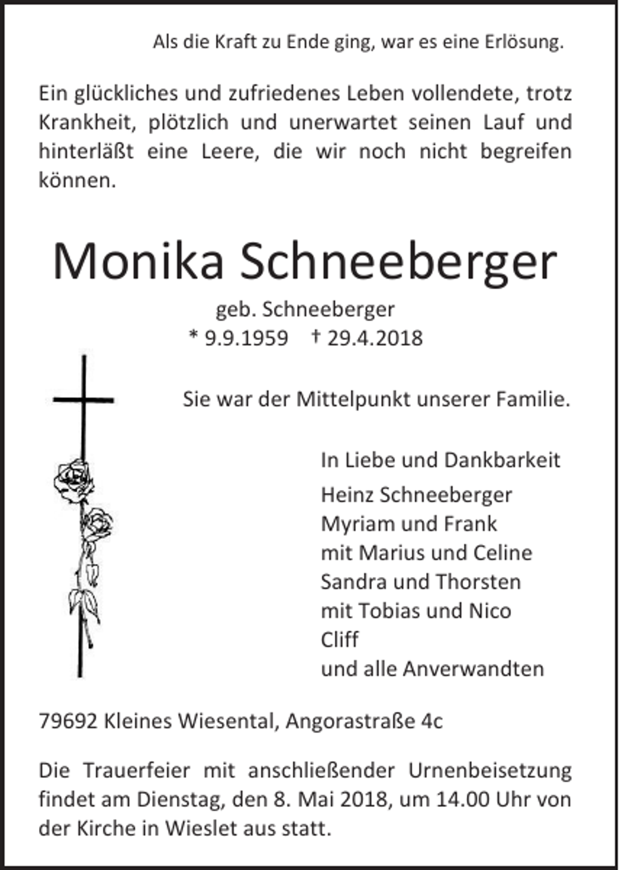 <p>Als didie<br />Als<br />e Kr<br />Kraft<br />aft zzu<br />u EEnde<br />n d e giging,<br />n g, war<br />w ar es<br />es eieine<br />n e Erl<br />Erlösung.<br />ös u n g.</p><p>Ei n gl<br />Ein<br />glückliches<br />ü c kli c h es und<br />u n d zzufriedenes<br />ufri e d e n es LLeben<br />e b e n vvollendete,<br />oll e n d et e , trotz<br />tr otz<br />Krankheit,<br />Kr<br />a n k h eit, pl<br />plötzlich<br />ötzli c h uund<br />n d uunerwartet<br />n er w art et sseinen<br />ei n e n LLauf<br />a uf und<br />und<br />hinterläßt<br />hi<br />nt erl ä ßt ei<br />eine<br />n e LLeere,<br />e er e, die<br />di e wir<br />wir noch<br />n o c h nicht<br />ni c ht begreifen<br />b e gr eif e n<br />kkönnen.<br />ö n n e n.</p><p>MMonika<br />o ni k a S Schneeberger<br />c h n e e b er g er<br />ggeb.<br />e b. SSchneeberger<br />c h n e e b er g er<br />** 9.9.195. 9. 1 9 5 9 †† 29.4.2018<br />2 9. 4. 2 0 1 8</p><p>Siee war<br />Si<br />w ar der<br />d er Mittelpunkt<br />Mitt el p u n kt unserer<br />u ns er er FFamilie.<br />a mili e.<br />I n Liebe<br />In<br />Li e b e und<br />u n d Dankbarkeit<br />D a n k b ar k eit<br />HHeinz<br />ei nz SSchneeberger<br />c h n e e b er g er<br />MMyriam<br />yri a m u und<br />n d FrFrank<br />a nk<br />mit Marius<br />mit<br />M ari us uund<br />n d CCeline<br />eli n e<br />SSandra<br />a n dr a und<br />u n d Thorsten<br />T h orst e n<br />mitTTobias<br />mit<br />o bi as uund<br />n d NiNico<br />co<br />Cliff<br />Cliff<br />uund<br />n d all<br />alle<br />e Anverwandten<br />A n v er w a n dt e n<br />779692<br />9 6 9 2 Kleines<br />Kl ei n es Wiesental,<br />Wi es e nt al, Angorastraße<br />A n g or astr a ß e 44c<br />c<br />Di e Tr<br />Die<br />Trauerfeier<br />a u erf ei er mit<br />mit aanschließender<br />ns c hli e ß e n d er Urnenbeisetzung<br />Ur n e n b eis etz u n g<br />findet<br />fi<br />n d et am<br />a m Dienstag,<br />Di e nst a g, den<br />d e n 8.<br />8. Mai<br />M ai 2018,<br />2 0 1 8, um<br />u m 14.00<br />1 4. Uhr<br />U hr von<br />von<br />dder<br />er Kir<br />Kirche<br />c h e iin<br />n Wieslet<br />Wi esl et aaus<br />us ststatt.<br />att.</p>