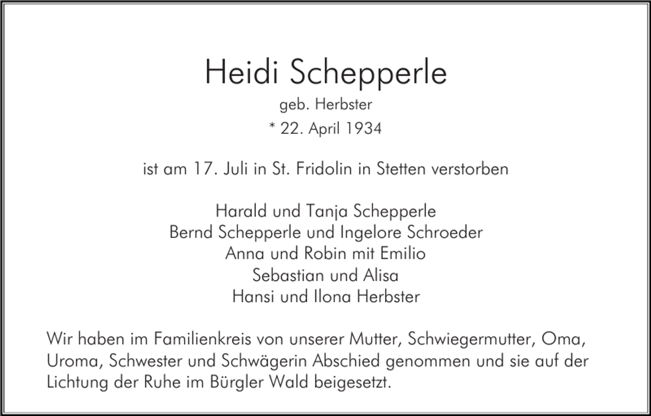 <p>Heidi Schepperle<br />geb. Herbster<br />* 22. April 1934</p><p>ist am 17. Juli in St. Fridolin in Stetten verstorben<br />Harald und Tanja Schepperle<br />Bernd Schepperle und Ingelore Schroeder<br />Anna und Robin mit Emilio<br />Sebastian und Alisa<br />Hansi und Ilona Herbster<br />Wir haben im Familienkreis von unserer Mutter, Schwiegermutter, Oma,<br />Uroma, Schwester und Schwägerin Abschied genommen und sie auf der<br />Lichtung der Ruhe im Bürgler Wald beigesetzt.</p>