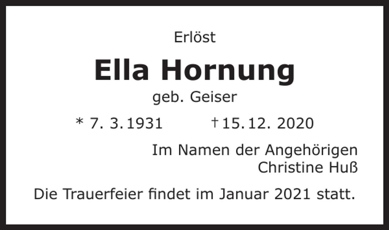 <p>Erlöst</p><p>Ella Hornung<br />geb. Geiser</p><p>* 7. 3. 1931</p><p>† 15. 12. 2020</p><p>Im Namen der Angehörigen<br />Christine Huß<br />Die Trauerfeier findet im Januar 2021 statt.</p>