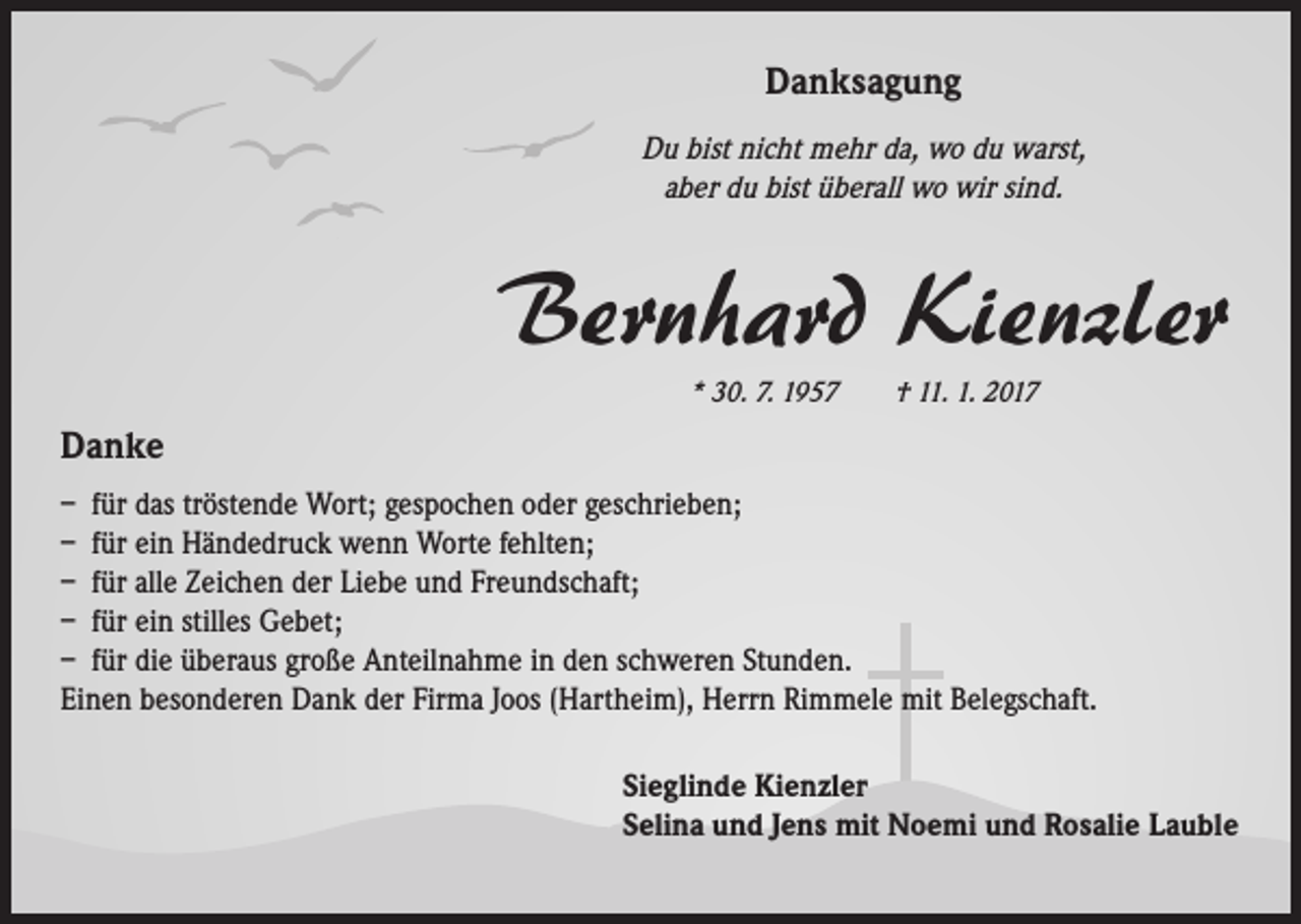 <p>Danksagung<br />Du bist nicht mehr da, wo du warst,<br />aber du bist überall wo wir sind.</p><p>Bernhard Kienzler<br />* 30. 7. 1957 † 11. 1. 2017</p><p>Danke<br />– für das tröstende Wort; gespochen oder geschrieben;<br />– für ein Händedruck wenn Worte fehlten;<br />– für alle Zeichen der Liebe und Freundschaft;<br />– für ein stilles Gebet;<br />– für die überaus große Anteilnahme in den schweren Stunden.<br />Einen besonderen Dank der Firma Joos (Hartheim), Herrn Rimmele mit Belegschaft.<br />Sieglinde Kienzler<br />Selina und Jens mit Noemi und Rosalie Lauble</p>